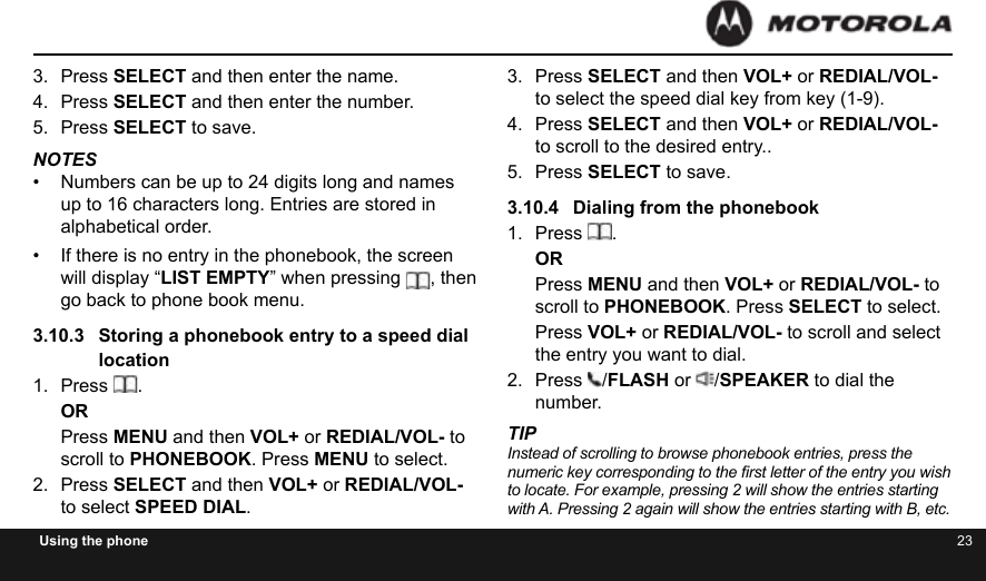 22 23Using the phone3.  Press SELECT and then enter the name.4.  Press SELECT and then enter the number.5.  Press SELECT to save.NOTES•  Numbers can be up to 24 digits long and names up to 16 characters long. Entries are stored in alphabetical order.•  If there is no entry in the phonebook, the screen will display “LIST EMPTY” when pressing , then go back to phone book menu.3.10.3  Storing a phonebook entry to a speed dial location1.  Press  .ORPress MENU and then VOL+ or REDIAL/VOL- to scroll to PHONEBOOK. Press MENU to select.2.  Press SELECT and then VOL+ or REDIAL/VOL- to select SPEED DIAL.3.  Press SELECT and then VOL+ or REDIAL/VOL- to select the speed dial key from key (1-9).4.  Press SELECT and then VOL+ or REDIAL/VOL- to scroll to the desired entry..5.  Press SELECT to save.3.10.4  Dialing from the phonebook1.  Press  .ORPress MENU and then VOL+ or REDIAL/VOL- to scroll to PHONEBOOK. Press SELECT to select.Press VOL+ or REDIAL/VOL- to scroll and select the entry you want to dial.2.  Press  /FLASH or  /SPEAKER to dial the number.TIPInstead of scrolling to browse phonebook entries, press the numeric key corresponding to the rst letter of the entry you wish to locate. For example, pressing 2 will show the entries starting with A. Pressing 2 again will show the entries starting with B, etc.