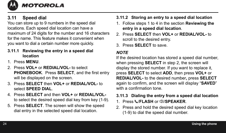 24 Using the phone3.11  Speed dialYou can store up to 9 numbers in the speed dial locations. Each speed dial location can have a maximum of 24 digits for the number and 16 characters for the name. This feature makes it convenient when you want to dial a certain number more quickly.3.11.1  Reviewing the entry in a speed dial location1.  Press MENU.2.  Press VOL+ or REDIAL/VOL- to select PHONEBOOK.  Press SELECT, and the rst entry will be displayed on the screen.3.  Press SELECT then VOL+ or REDIAL/VOL- to select SPEED DIAL.4.  Press SELECT and then VOL+ or REDIAL/VOL- to select the desired speed dial key from key (1-9).5.  Press SELECT. The screen will show the speed dial entry in the selected speed dial location.3.11.2  Storing an entry to a speed dial location1.  Follow steps 1 to 4 in the section Reviewing the entry in a speed dial location.2.  Press SELECT then VOL+ or REDIAL/VOL- to scroll to the desired entry.3.  Press SELECT to save.NOTEIf the desired location has stored a speed dial number,  when pressing SELECT in step 2, the screen will display the stored number. If you want to replace it, press SELECT to select ADD, then press VOL+ or REDIAL/VOL- to the desired number, press SELECT again to conrm, and the screen will display “SAVED” with a conrmation tone.3.11.3  Dialing the entry from a speed dial location1.  Press  /FLASH or  /SPEAKER.2.  Press and hold the desired speed dial key location (1-9) to dial the speed dial number.