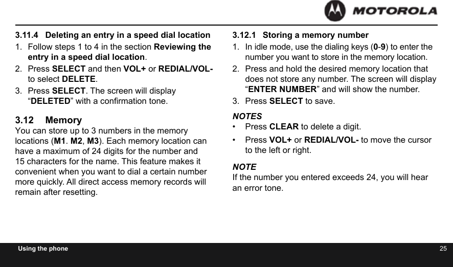 24 25Using the phone3.11.4  Deleting an entry in a speed dial location1.  Follow steps 1 to 4 in the section Reviewing the entry in a speed dial location.2.  Press SELECT and then VOL+ or REDIAL/VOL- to select DELETE.3.  Press SELECT. The screen will display “DELETED” with a conrmation tone.3.12 MemoryYou can store up to 3 numbers in the memory locations (M1. M2, M3). Each memory location can have a maximum of 24 digits for the number and 15 characters for the name. This feature makes it convenient when you want to dial a certain number more quickly. All direct access memory records will remain after resetting.3.12.1  Storing a memory number1.  In idle mode, use the dialing keys (0-9) to enter the number you want to store in the memory location.2.  Press and hold the desired memory location that does not store any number. The screen will display “ENTER NUMBER” and will show the number.3.  Press SELECT to save.NOTES•  Press CLEAR to delete a digit.•  Press VOL+ or REDIAL/VOL- to move the cursor to the left or right.NOTEIf the number you entered exceeds 24, you will hear an error tone.