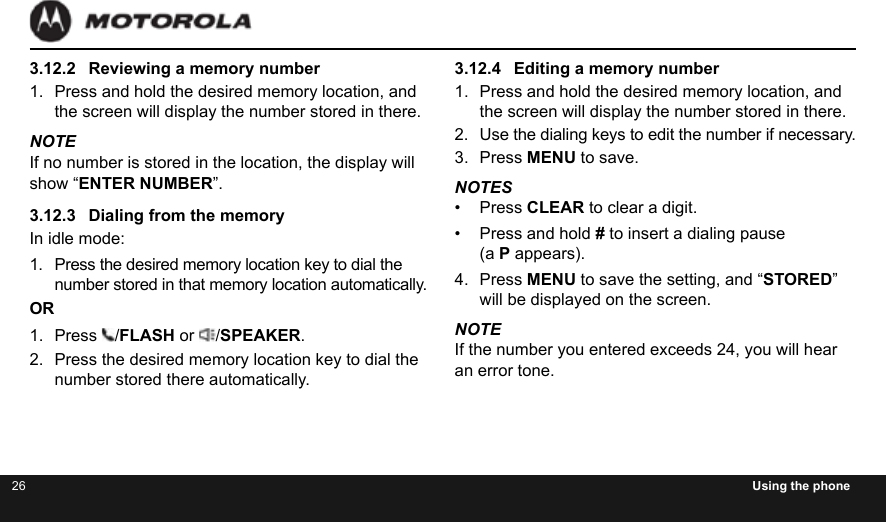 26 Using the phone3.12.2  Reviewing a memory number1.  Press and hold the desired memory location, and the screen will display the number stored in there.NOTEIf no number is stored in the location, the display will show “ENTER NUMBER”.3.12.3  Dialing from the memoryIn idle mode:1.  Press the desired memory location key to dial the number stored in that memory location automatically.OR1.  Press  /FLASH or  /SPEAKER.2.  Press the desired memory location key to dial the number stored there automatically.3.12.4  Editing a memory number1.  Press and hold the desired memory location, and the screen will display the number stored in there.2.  Use the dialing keys to edit the number if necessary. 3.  Press MENU to save.NOTES•  Press CLEAR to clear a digit.•  Press and hold # to insert a dialing pause  (a P appears).4.  Press MENU to save the setting, and “STORED” will be displayed on the screen.NOTEIf the number you entered exceeds 24, you will hear an error tone.