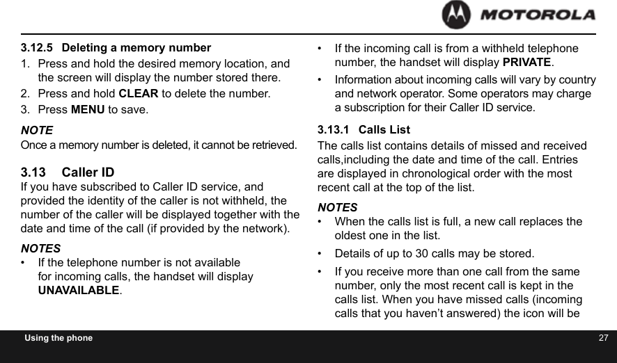 26 27Using the phone3.12.5  Deleting a memory number1.  Press and hold the desired memory location, and the screen will display the number stored there.2.  Press and hold CLEAR to delete the number.3.  Press MENU to save.NOTE Once a memory number is deleted, it cannot be retrieved.3.13  Caller IDIf you have subscribed to Caller ID service, and provided the identity of the caller is not withheld, the number of the caller will be displayed together with the date and time of the call (if provided by the network).NOTES•  If the telephone number is not available for incoming calls, the handset will display UNAVAILABLE.•  If the incoming call is from a withheld telephone number, the handset will display PRIVATE.•  Information about incoming calls will vary by country and network operator. Some operators may charge a subscription for their Caller ID service.3.13.1  Calls ListThe calls list contains details of missed and received calls,including the date and time of the call. Entries are displayed in chronological order with the most recent call at the top of the list.NOTES•  When the calls list is full, a new call replaces the oldest one in the list.•  Details of up to 30 calls may be stored.•  If you receive more than one call from the same number, only the most recent call is kept in the calls list. When you have missed calls (incoming calls that you haven’t answered) the icon will be 