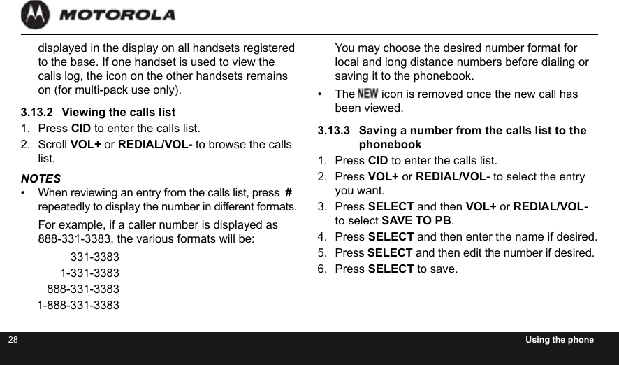 28 Using the phonedisplayed in the display on all handsets registered to the base. If one handset is used to view the calls log, the icon on the other handsets remains on (for multi-pack use only).3.13.2  Viewing the calls list1.  Press CID to enter the calls list.2.  Scroll VOL+ or REDIAL/VOL- to browse the calls list.NOTES•  When reviewing an entry from the calls list, press  # repeatedly to display the number in different formats.For example, if a caller number is displayed as 888-331-3383, the various formats will be: 331-3383 1-331-3383 888-331-3383 1-888-331-3383You may choose the desired number format for local and long distance numbers before dialing or saving it to the phonebook.•  The   icon is removed once the new call has been viewed.3.13.3  Saving a number from the calls list to the phonebook1.  Press CID to enter the calls list.2.  Press VOL+ or REDIAL/VOL- to select the entry you want.3.  Press SELECT and then VOL+ or REDIAL/VOL- to select SAVE TO PB.4.  Press SELECT and then enter the name if desired.5.  Press SELECT and then edit the number if desired.6.  Press SELECT to save.