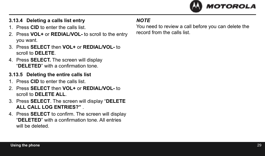 28 29Using the phone3.13.4  Deleting a calls list entry1.  Press CID to enter the calls list.2.  Press VOL+ or REDIAL/VOL- to scroll to the entry you want.3.  Press SELECT then VOL+ or REDIAL/VOL- to scroll to DELETE.4.  Press SELECT. The screen will display “DELETED” with a conrmation tone.3.13.5  Deleting the entire calls list1.  Press CID to enter the calls list.2.  Press SELECT then VOL+ or REDIAL/VOL- to scroll to DELETE ALL.3.  Press SELECT. The screen will display “DELETE ALL CALL LOG ENTRIES?” .4.  Press SELECT to conrm. The screen will display “DELETED” with a conrmation tone. All entries will be deleted.NOTEYou need to review a call before you can delete the record from the calls list.