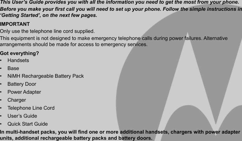 This User’s Guide provides you with all the information you need to get the most from your phone.Before you make your rst call you will need to set up your phone. Follow the simple instructions in ‘Getting Started’, on the next few pages.IMPORTANTOnly use the telephone line cord supplied.This equipment is not designed to make emergency telephone calls during power failures. Alternative arrangements should be made for access to emergency services.Got everything?•  Handsets•  Base•  NiMH Rechargeable Battery Pack•  Battery Door•  Power Adapter•  Charger•  Telephone Line Cord•  User’s Guide•  Quick Start GuideIn multi-handset packs, you will nd one or more additional handsets, chargers with power adapter units, additional rechargeable battery packs and battery doors.