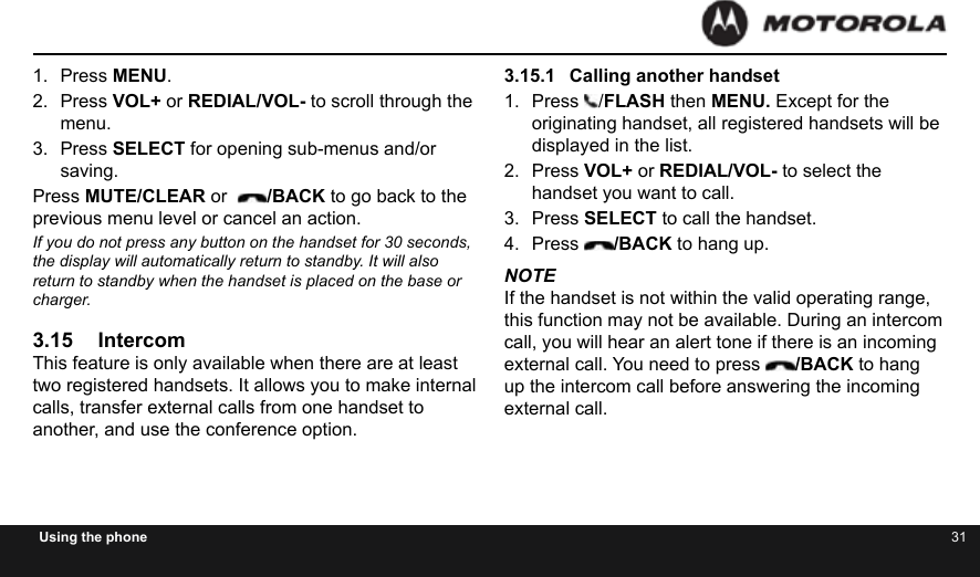 30 31Using the phone1.  Press MENU.2.  Press VOL+ or REDIAL/VOL- to scroll through the menu.3.  Press SELECT for opening sub-menus and/or saving. Press MUTE/CLEAR or   /BACK to go back to the previous menu level or cancel an action. If you do not press any button on the handset for 30 seconds, the display will automatically return to standby. It will also return to standby when the handset is placed on the base or charger.3.15 IntercomThis feature is only available when there are at least two registered handsets. It allows you to make internal calls, transfer external calls from one handset to another, and use the conference option.3.15.1  Calling another handset1.  Press  /FLASH then MENU. Except for the originating handset, all registered handsets will be displayed in the list.2.  Press VOL+ or REDIAL/VOL- to select the handset you want to call.3.  Press SELECT to call the handset.4.  Press  /BACK to hang up.NOTEIf the handset is not within the valid operating range, this function may not be available. During an intercom call, you will hear an alert tone if there is an incoming external call. You need to press  /BACK to hang up the intercom call before answering the incoming external call.