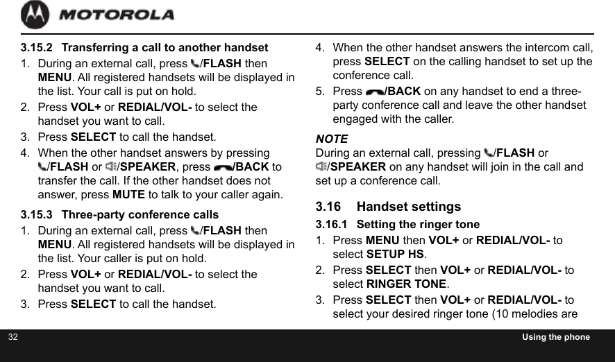 32 Using the phone3.15.2  Transferring a call to another handset1.  During an external call, press  /FLASH then MENU. All registered handsets will be displayed in the list. Your call is put on hold.2.  Press VOL+ or REDIAL/VOL- to select the handset you want to call.3.  Press SELECT to call the handset.4.  When the other handset answers by pressing  /FLASH or  /SPEAKER, press  /BACK to transfer the call. If the other handset does not answer, press MUTE to talk to your caller again.3.15.3  Three-party conference calls1.  During an external call, press  /FLASH then MENU. All registered handsets will be displayed in the list. Your caller is put on hold.2.  Press VOL+ or REDIAL/VOL- to select the handset you want to call.3.  Press SELECT to call the handset.4.  When the other handset answers the intercom call, press SELECT on the calling handset to set up the conference call.5.  Press  /BACK on any handset to end a three-party conference call and leave the other handset engaged with the caller.NOTEDuring an external call, pressing  /FLASH or /SPEAKER on any handset will join in the call and set up a conference call.3.16  Handset settings3.16.1  Setting the ringer tone1.  Press MENU then VOL+ or REDIAL/VOL- to select SETUP HS.2.  Press SELECT then VOL+ or REDIAL/VOL- to select RINGER TONE.3.  Press SELECT then VOL+ or REDIAL/VOL- to select your desired ringer tone (10 melodies are 