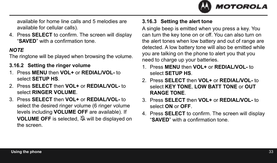 32 33Using the phoneavailable for home line calls and 5 melodies are available for cellular calls).4.  Press SELECT to conrm. The screen will display “SAVED” with a conrmation tone.NOTEThe ringtone will be played when browsing the volume.3.16.2  Setting the ringer volume1.  Press MENU then VOL+ or REDIAL/VOL- to select SETUP HS.2.  Press SELECT then VOL+ or REDIAL/VOL- to select RINGER VOLUME.3.  Press SELECT then VOL+ or REDIAL/VOL- to select the desired ringer volume (6 ringer volume levels including VOLUME OFF are available). If VOLUME OFF is selected,  will be displayed on the screen.3.16.3  Setting the alert toneA single beep is emitted when you press a key. You can turn the key tone on or off. You can also turn on the alert tones when low battery and out of range are detected. A low battery tone will also be emitted while you are talking on the phone to alert you that you need to charge up your batteries.1.  Press MENU then VOL+ or REDIAL/VOL- to select SETUP HS.2.  Press SELECT then VOL+ or REDIAL/VOL- to select KEY TONE, LOW BATT TONE or OUT RANGE TONE.3.  Press SELECT then VOL+ or REDIAL/VOL- to select ON or OFF.4.  Press SELECT to conrm. The screen will display “SAVED” with a conrmation tone.