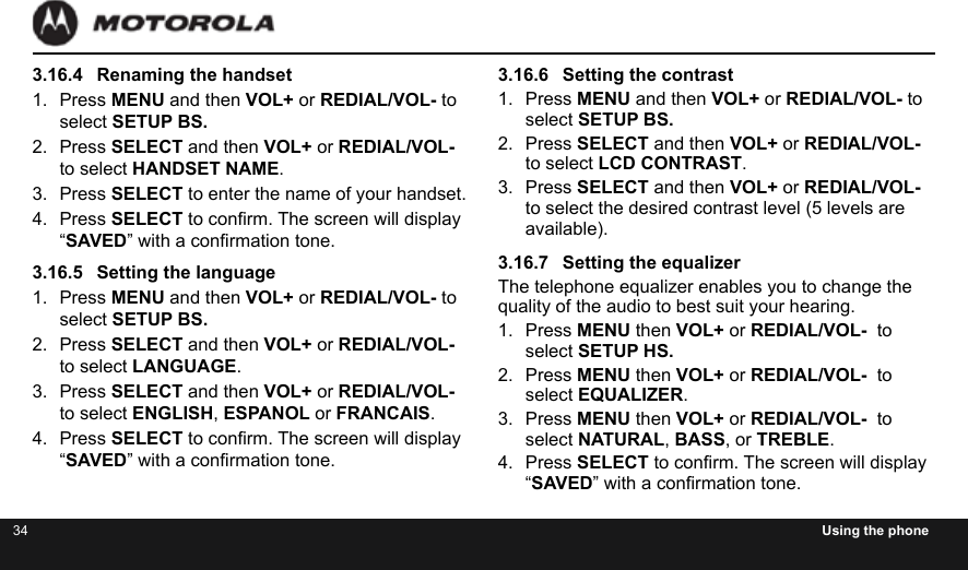 34 Using the phone3.16.4  Renaming the handset1.  Press MENU and then VOL+ or REDIAL/VOL- to select SETUP BS.2.  Press SELECT and then VOL+ or REDIAL/VOL- to select HANDSET NAME.3.  Press SELECT to enter the name of your handset.4.  Press SELECT to conrm. The screen will display “SAVED” with a conrmation tone.3.16.5  Setting the language1.  Press MENU and then VOL+ or REDIAL/VOL- to select SETUP BS.2.  Press SELECT and then VOL+ or REDIAL/VOL- to select LANGUAGE.3.  Press SELECT and then VOL+ or REDIAL/VOL- to select ENGLISH, ESPANOL or FRANCAIS.4.  Press SELECT to conrm. The screen will display “SAVED” with a conrmation tone.3.16.6  Setting the contrast1.  Press MENU and then VOL+ or REDIAL/VOL- to select SETUP BS.2.  Press SELECT and then VOL+ or REDIAL/VOL- to select LCD CONTRAST.3.  Press SELECT and then VOL+ or REDIAL/VOL- to select the desired contrast level (5 levels are available).3.16.7  Setting the equalizerThe telephone equalizer enables you to change the quality of the audio to best suit your hearing.1.  Press MENU then VOL+ or REDIAL/VOL-  to select SETUP HS.2.  Press MENU then VOL+ or REDIAL/VOL-  to select EQUALIZER.3.  Press MENU then VOL+ or REDIAL/VOL-  to select NATURAL, BASS, or TREBLE.4.  Press SELECT to conrm. The screen will display “SAVED” with a conrmation tone.