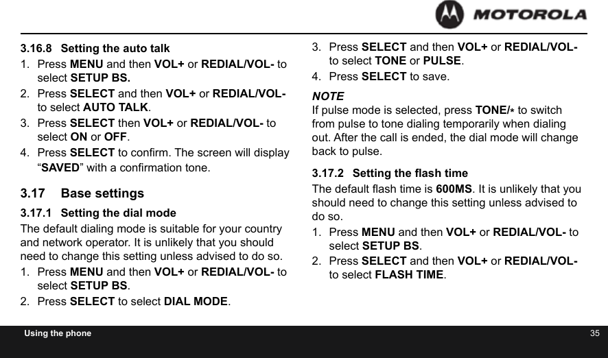 34 35Using the phone3.16.8  Setting the auto talk1.  Press MENU and then VOL+ or REDIAL/VOL- to select SETUP BS.2.  Press SELECT and then VOL+ or REDIAL/VOL- to select AUTO TALK.3.  Press SELECT then VOL+ or REDIAL/VOL- to select ON or OFF.4.  Press SELECT to conrm. The screen will display “SAVED” with a conrmation tone.3.17  Base settings3.17.1  Setting the dial modeThe default dialing mode is suitable for your country and network operator. It is unlikely that you should need to change this setting unless advised to do so.1.  Press MENU and then VOL+ or REDIAL/VOL- to select SETUP BS.2.  Press SELECT to select DIAL MODE.3.  Press SELECT and then VOL+ or REDIAL/VOL- to select TONE or PULSE.4.  Press SELECT to save.NOTEIf pulse mode is selected, press TONE/* to switch from pulse to tone dialing temporarily when dialing out. After the call is ended, the dial mode will change back to pulse.3.17.2  Setting the ash timeThe default ash time is 600MS. It is unlikely that you should need to change this setting unless advised to do so.1.  Press MENU and then VOL+ or REDIAL/VOL- to select SETUP BS.2.  Press SELECT and then VOL+ or REDIAL/VOL- to select FLASH TIME.