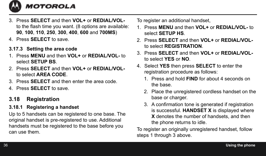 36 Using the phoneTo register an additional handset,1.  Press MENU and then VOL+ or REDIAL/VOL- to select SETUP HS.2.  Press SELECT and then VOL+ or REDIAL/VOL- to select REGISTRATION.3.  Press SELECT and then VOL+ or REDIAL/VOL- to select YES or NO.4.  Select YES then press SELECT to enter the registration procedure as follows:1.  Press and hold FIND for about 4 seconds on the base.2.  Place the unregistered cordless handset on the base or charger.3.  A conrmation tone is generated if registration is successful. HANDSET X is displayed where X denotes the number of handsets, and then the phone returns to idle.To register an originally unregistered handset, follow steps 1 through 3 above.3.  Press SELECT and then VOL+ or REDIAL/VOL- to the ash time you want. (8 options are available: 90, 100, 110, 250, 300, 400, 600 and 700MS)4.  Press SELECT to save.3.17.3  Setting the area code1.  Press MENU and then VOL+ or REDIAL/VOL- to select SETUP BS.2.  Press SELECT and then VOL+ or REDIAL/VOL- to select AREA CODE.3.  Press SELECT and then enter the area code.4.  Press SELECT to save.3.18 Registration3.18.1  Registering a handsetUp to 5 handsets can be registered to one base. The original handset is pre-registered to use. Additional handsets must be registered to the base before you can use them.