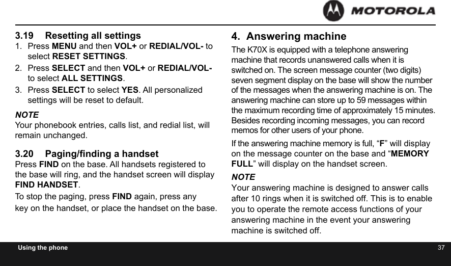 36 37Using the phone3.19  Resetting all settings1.  Press MENU and then VOL+ or REDIAL/VOL- to select RESET SETTINGS.2.  Press SELECT and then VOL+ or REDIAL/VOL- to select ALL SETTINGS.3.  Press SELECT to select YES. All personalized settings will be reset to default.NOTEYour phonebook entries, calls list, and redial list, will remain unchanged.3.20  Paging/nding a handsetPress FIND on the base. All handsets registered to the base will ring, and the handset screen will display FIND HANDSET.To stop the paging, press FIND again, press anykey on the handset, or place the handset on the base.4.  Answering machineThe K70X is equipped with a telephone answering machine that records unanswered calls when it is switched on. The screen message counter (two digits) seven segment display on the base will show the number of the messages when the answering machine is on. The answering machine can store up to 59 messages within the maximum recording time of approximately 15 minutes. Besides recording incoming messages, you can record memos for other users of your phone.If the answering machine memory is full, “F” will display on the message counter on the base and “MEMORY FULL” will display on the handset screen.NOTEYour answering machine is designed to answer calls after 10 rings when it is switched off. This is to enable you to operate the remote access functions of your answering machine in the event your answering machine is switched off.