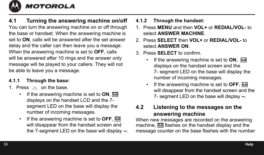 38 Help4.1  Turning the answering machine on/offYou can turn the answering machine on or off through the base or handset. When the answering machine is set to ON, calls will be answered after the set answer delay and the caller can then leave you a message. When the answering machine is set to OFF, calls will be answered after 10 rings and the answer only message will be played to your callers. They will not be able to leave you a message.4.1.1  Through the base:1.  Press   on the base.•  If the answering machine is set to ON,   displays on the handset LCD and the 7- segment LED on the base will display the number of incoming messages.•  If the answering machine is set to OFF,   will disappear from the handset screen and the 7-segment LED on the base will display --.4.1.2  Through the handset:1.  Press MENU and then VOL+ or REDIAL/VOL- to  select ANSWER MACHINE.2.  Press SELECT then VOL+ or REDIAL/VOL- to select ANSWER ON.3.  Press SELECT to conrm.•  If the answering machine is set to ON,    displays on the handset screen and the  7- segment LED on the base will display the number of incoming messages.•  If the answering machine is set to OFF,   will disappear from the handset screen and the 7- segment LED on the base will display --.4.2  Listening to the messages on the answering machineWhen new messages are recorded on the answering machine,   ashes on the handset display and the message counter on the base ashes with the number 