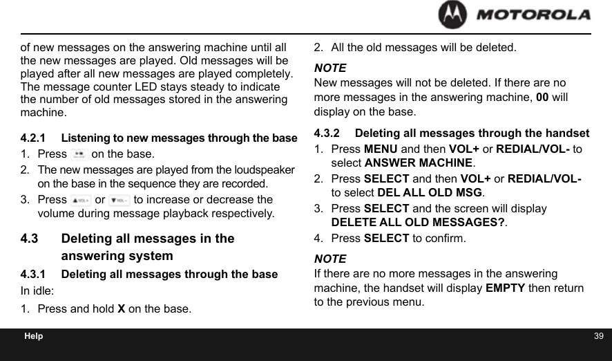 38 39Helpof new messages on the answering machine until all the new messages are played. Old messages will be played after all new messages are played completely. The message counter LED stays steady to indicate the number of old messages stored in the answering machine.4.2.1  Listening to new messages through the base1.  Press   on the base.2.  The new messages are played from the loudspeaker on the base in the sequence they are recorded.3.  Press   or   to increase or decrease the volume during message playback respectively.4.3  Deleting all messages in the answering system4.3.1  Deleting all messages through the baseIn idle:1.  Press and hold X on the base.2.  All the old messages will be deleted.NOTENew messages will not be deleted. If there are no more messages in the answering machine, 00 will display on the base.4.3.2  Deleting all messages through the handset1.  Press MENU and then VOL+ or REDIAL/VOL- to select ANSWER MACHINE.2.  Press SELECT and then VOL+ or REDIAL/VOL- to select DEL ALL OLD MSG.3.  Press SELECT and the screen will display DELETE ALL OLD MESSAGES?.4.  Press SELECT to conrm.NOTEIf there are no more messages in the answering machine, the handset will display EMPTY then return to the previous menu.