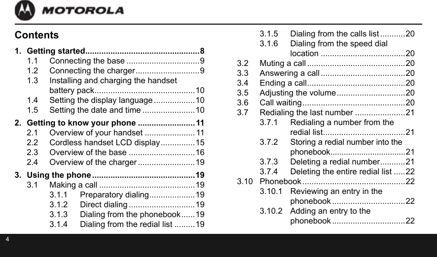 4Contents1.  Getting started ..................................................81.1  Connecting the base ................................91.2  Connecting the charger ............................ 91.3  Installing and charging the handset  battery pack ............................................101.4  Setting the display language ..................101.5  Setting the date and time .......................102.  Getting to know your phone .........................112.1  Overview of your handset ...................... 112.2  Cordless handset LCD display ............... 152.3  Overview of the base .............................162.4  Overview of the charger .........................193.  Using the phone .............................................193.1  Making a call ..........................................193.1.1  Preparatory dialing ....................193.1.2  Direct dialing .............................193.1.3  Dialing from the phonebook ...... 193.1.4  Dialing from the redial list .........193.1.5  Dialing from the calls list ...........203.1.6  Dialing from the speed dial  location .....................................203.2  Muting a call ...........................................203.3  Answering a call .....................................203.4  Ending a call ...........................................203.5  Adjusting the volume .............................. 203.6  Call waiting ............................................. 203.7  Redialing the last number ......................213.7.1  Redialing a number from the  redial list .................................... 213.7.2  Storing a redial number into the phonebook ..................................213.7.3  Deleting a redial number ...........213.7.4  Deleting the entire redial list .....223.10  Phonebook .............................................223.10.1  Reviewing an entry in the phonebook ................................223.10.2  Adding an entry to the  phonebook ................................22