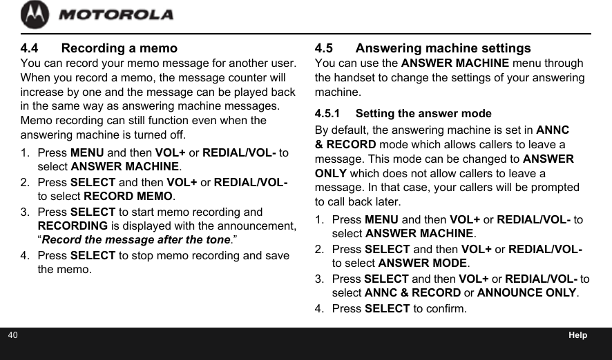 40 Help4.4  Recording a memoYou can record your memo message for another user. When you record a memo, the message counter will increase by one and the message can be played back in the same way as answering machine messages. Memo recording can still function even when the answering machine is turned off.1.  Press MENU and then VOL+ or REDIAL/VOL- to select ANSWER MACHINE.2.  Press SELECT and then VOL+ or REDIAL/VOL- to select RECORD MEMO.3.  Press SELECT to start memo recording and RECORDING is displayed with the announcement,  “Record the message after the tone.”4.  Press SELECT to stop memo recording and save the memo.4.5  Answering machine settingsYou can use the ANSWER MACHINE menu through the handset to change the settings of your answering machine.4.5.1  Setting the answer modeBy default, the answering machine is set in ANNC &amp; RECORD mode which allows callers to leave a message. This mode can be changed to ANSWER ONLY which does not allow callers to leave a message. In that case, your callers will be prompted to call back later.1.  Press MENU and then VOL+ or REDIAL/VOL- to select ANSWER MACHINE.2.  Press SELECT and then VOL+ or REDIAL/VOL- to select ANSWER MODE.3.  Press SELECT and then VOL+ or REDIAL/VOL- to select ANNC &amp; RECORD or ANNOUNCE ONLY.4.  Press SELECT to conrm.