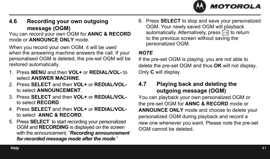 40 41Help4.6  Recording your own outgoing message (OGM)You can record your own OGM for ANNC &amp; RECORD mode or ANNOUNCE ONLY mode.When you record your own OGM, it will be used when the answering machine answers the call. If your personalised OGM is deleted, the pre-set OGM will be restored automatically.1.  Press MENU and then VOL+ or REDIAL/VOL- to select ANSWER MACHINE.2.  Press SELECT and then VOL+ or REDIAL/VOL- to select ANNOUNCEMENT.3.  Press SELECT and then VOL+ or REDIAL/VOL- to select RECORD.4.  Press SELECT and then VOL+ or REDIAL/VOL- to select  ANNC &amp; RECORD.5.  Press SELECT  to start recording your personalized OGM and RECORDING is displayed on the screen with the announcement, “Recording announcement for recorded message mode after the mode.”6.  Press SELECT to stop and save your personalized OGM. Your newly saved OGM will playback automatically. Alternatively, press   to return to the previous screen without saving the personalized OGM.NOTEIf the pre-set OGM is playing, you are not able to delete the pre-set OGM and thus OK will not display. Only C will display.4.7  Playing back and deleting the outgoing message (OGM)You can playback your own personalized OGM or the pre-set OGM for ANNC &amp; RECORD mode or ANNOUNCE ONLY mode and choose to delete your personalized OGM during playback and record a new one whenever you want. Please note the pre-set OGM cannot be deleted.