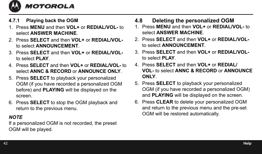 42 Help4.7.1  Playing back the OGM1.  Press MENU and then VOL+ or REDIAL/VOL- to select ANSWER MACHINE.2.  Press SELECT and then VOL+ or REDIAL/VOL- to select ANNOUNCEMENT.3.  Press SELECT and then VOL+ or REDIAL/VOL- to select PLAY.4.  Press SELECT and then VOL+ or REDIAL/VOL- to select ANNC &amp; RECORD or ANNOUNCE ONLY.5.  Press SELECT to playback your personalized OGM (if you have recorded a personalized OGM before) and PLAYING will be displayed on the screen.6.  Press SELECT to stop the OGM playback and return to the previous menu.NOTEIf a personalized OGM is not recorded, the preset OGM will be played.4.8  Deleting the personalized OGM1.  Press MENU and then VOL+ or REDIAL/VOL- to select ANSWER MACHINE.2.  Press SELECT and then VOL+ or REDIAL/VOL- to select ANNOUNCEMENT.3.  Press SELECT and then VOL+ or REDIAL/VOL- to select PLAY.4.  Press SELECT and then VOL+ or REDIAL/VOL- to select ANNC &amp; RECORD or ANNOUNCE ONLY.5.  Press SELECT to playback your personalized OGM (if you have recorded a personalized OGM) and PLAYING will be displayed on the screen.6.  Press CLEAR to delete your personalized OGM and return to the previous menu and the pre-set OGM will be restored automatically.