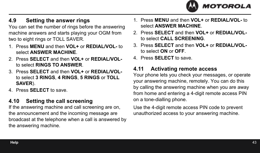 42 43Help4.9  Setting the answer ringsYou can set the number of rings before the answering machine answers and starts playing your OGM from two to eight rings or TOLL SAVER.1.  Press MENU and then VOL+ or REDIAL/VOL- to select ANSWER MACHINE.2.  Press SELECT and then VOL+ or REDIAL/VOL- to select RINGS TO ANSWER.3.  Press SELECT and then VOL+ or REDIAL/VOL- to select 3 RINGS, 4 RINGS, 5 RINGS or TOLL SAVER).4.  Press SELECT to save.4.10  Setting the call screeningIf the answering machine and call screening are on, the announcement and the incoming message are broadcast at the telephone when a call is answered by the answering machine.1.  Press MENU and then VOL+ or REDIAL/VOL- to select ANSWER MACHINE.2.  Press SELECT and then VOL+ or REDIAL/VOL- to select CALL SCREENING.3.  Press SELECT and then VOL+ or REDIAL/VOL- to select ON or OFF.4.  Press SELECT to save.4.11  Activating remote accessYour phone lets you check your messages, or operate your answering machine, remotely. You can do this by calling the answering machine when you are away from home and entering a 4-digit remote access PIN on a tone-dialling phone.Use the 4-digit remote access PIN code to prevent unauthorized access to your answering machine.