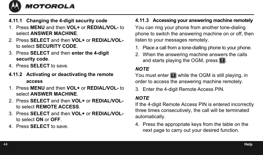 44 Help4.11.1  Changing the 4-digit security code1.  Press MENU and then VOL+ or REDIAL/VOL- to select ANSWER MACHINE.2.  Press SELECT and then VOL+ or REDIAL/VOL- to select SECURITY CODE.3.  Press SELECT and then enter the 4-digit security code.4.  Press SELECT to save.4.11.2  Activating or deactivating the remote access1.  Press MENU and then VOL+ or REDIAL/VOL- to select ANSWER MACHINE.2.  Press SELECT and then VOL+ or REDIAL/VOL- to select REMOTE ACCESS.3.  Press SELECT and then VOL+ or REDIAL/VOL- to select ON or OFF.4.  Press SELECT to save.4.11.3  Accessing your answering machine remotelyYou can ring your phone from another tone-dialing phone to switch the answering machine on or off, then listen to your messages remotely.1.  Place a call from a tone-dialling phone to your phone.2.  When the answering machine answers the calls and starts playing the OGM, press  .NOTEYou must enter   while the OGM is still playing, in order to access the answering machine remotely.3.  Enter the 4-digit Remote Access PIN.NOTEIf the 4-digit Remote Access PIN is entered incorrectly three times consecutively, the call will be terminated automatically.4.  Press the appropriate keys from the table on the next page to carry out your desired function.