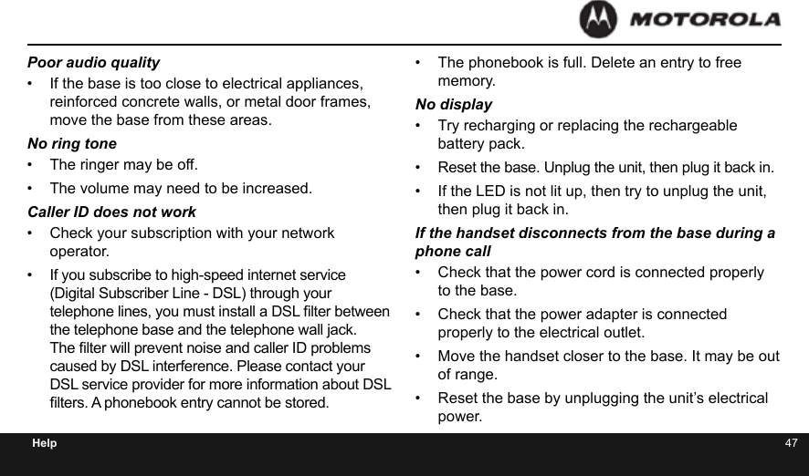 46 47HelpPoor audio quality•  If the base is too close to electrical appliances, reinforced concrete walls, or metal door frames, move the base from these areas.No ring tone•  The ringer may be off.•  The volume may need to be increased.Caller ID does not work•  Check your subscription with your network operator.•  If you subscribe to high-speed internet service (Digital Subscriber Line - DSL) through your telephone lines, you must install a DSL lter between the telephone base and the telephone wall jack. The lter will prevent noise and caller ID problems caused by DSL interference. Please contact your DSL service provider for more information about DSL lters. A phonebook entry cannot be stored.•  The phonebook is full. Delete an entry to free memory.No display•  Try recharging or replacing the rechargeable battery pack.•  Reset the base. Unplug the unit, then plug it back in.•  If the LED is not lit up, then try to unplug the unit, then plug it back in.If the handset disconnects from the base during a  phone call•  Check that the power cord is connected properly to the base.•  Check that the power adapter is connected properly to the electrical outlet.•  Move the handset closer to the base. It may be out of range.•  Reset the base by unplugging the unit’s electrical power.