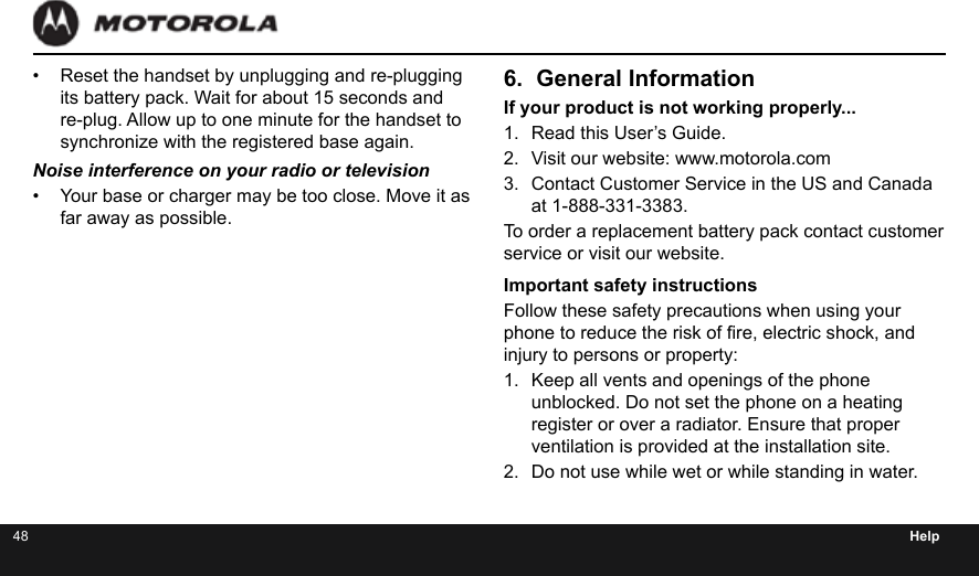 48 Help•  Reset the handset by unplugging and re-plugging its battery pack. Wait for about 15 seconds and re-plug. Allow up to one minute for the handset to synchronize with the registered base again.Noise interference on your radio or television•  Your base or charger may be too close. Move it as far away as possible.6.  General InformationIf your product is not working properly...1.  Read this User’s Guide.2.  Visit our website: www.motorola.com3.  Contact Customer Service in the US and Canada at 1-888-331-3383.To order a replacement battery pack contact customer service or visit our website.Important safety instructionsFollow these safety precautions when using your phone to reduce the risk of re, electric shock, and injury to persons or property:1.  Keep all vents and openings of the phone unblocked. Do not set the phone on a heating register or over a radiator. Ensure that proper ventilation is provided at the installation site.2.  Do not use while wet or while standing in water.