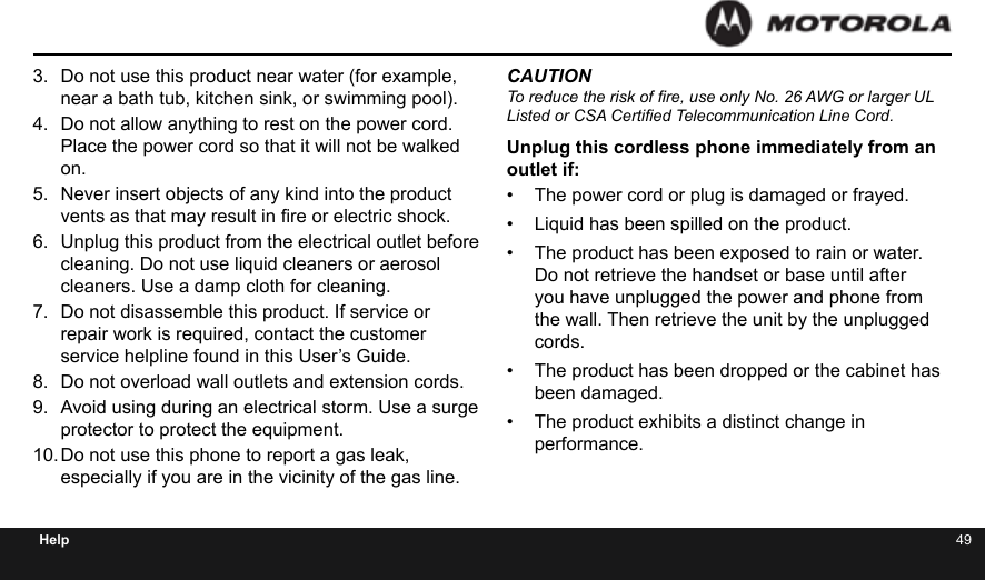 48 49Help3.  Do not use this product near water (for example, near a bath tub, kitchen sink, or swimming pool).4.  Do not allow anything to rest on the power cord. Place the power cord so that it will not be walked on.5.  Never insert objects of any kind into the product vents as that may result in re or electric shock.6.  Unplug this product from the electrical outlet before cleaning. Do not use liquid cleaners or aerosol cleaners. Use a damp cloth for cleaning.7.  Do not disassemble this product. If service or repair work is required, contact the customer service helpline found in this User’s Guide.8.  Do not overload wall outlets and extension cords.9.  Avoid using during an electrical storm. Use a surge protector to protect the equipment.10. Do not use this phone to report a gas leak, especially if you are in the vicinity of the gas line.CAUTIONTo reduce the risk of re, use only No. 26 AWG or larger UL Listed or CSA Certied Telecommunication Line Cord.Unplug this cordless phone immediately from an outlet if:•  The power cord or plug is damaged or frayed.•  Liquid has been spilled on the product.•  The product has been exposed to rain or water. Do not retrieve the handset or base until after you have unplugged the power and phone from the wall. Then retrieve the unit by the unplugged cords.•  The product has been dropped or the cabinet has been damaged.•  The product exhibits a distinct change in performance.