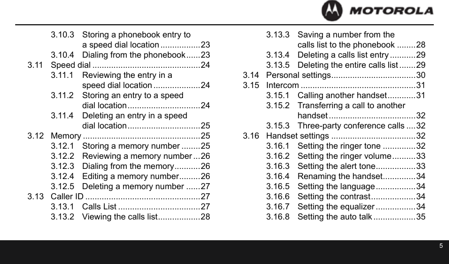 4 53.10.3  Storing a phonebook entry to  a speed dial location .................233.10.4  Dialing from the phonebook ...... 233.11  Speed dial ..............................................243.11.1  Reviewing the entry in a  speed dial location ....................243.11.2  Storing an entry to a speed  dial location ............................... 243.11.4  Deleting an entry in a speed  dial location ............................... 253.12  Memory ..................................................253.12.1  Storing a memory number ........253.12.2  Reviewing a memory number ...263.12.3  Dialing from the memory ...........263.12.4  Editing a memory number .........263.12.5  Deleting a memory number ......273.13  Caller ID .................................................273.13.1  Calls List ...................................273.13.2  Viewing the calls list .................. 283.13.3  Saving a number from the  calls list to the phonebook ........283.13.4  Deleting a calls list entry ...........293.13.5  Deleting the entire calls list .......293.14  Personal settings ....................................303.15  Intercom .................................................313.15.1  Calling another handset ............ 313.15.2  Transferring a call to another  handset .....................................323.15.3  Three-party conference calls ....323.16  Handset settings ....................................323.16.1  Setting the ringer tone ..............323.16.2  Setting the ringer volume .......... 333.16.3  Setting the alert tone .................333.16.4  Renaming the handset ..............343.16.5  Setting the language ................. 343.16.6  Setting the contrast ................... 343.16.7  Setting the equalizer .................343.16.8  Setting the auto talk ..................35