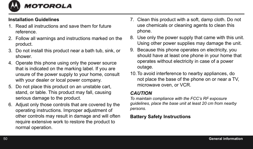 50 General informationInstallation Guidelines1.  Read all instructions and save them for future reference.2.  Follow all warnings and instructions marked on the product.3.  Do not install this product near a bath tub, sink, or shower.4.  Operate this phone using only the power source that is indicated on the marking label. If you are unsure of the power supply to your home, consult with your dealer or local power company.5.  Do not place this product on an unstable cart, stand, or table. This product may fall, causing serious damage to the product.6.  Adjust only those controls that are covered by the operating instructions. Improper adjustment of other controls may result in damage and will often require extensive work to restore the product to normal operation.7.  Clean this product with a soft, damp cloth. Do not use chemicals or cleaning agents to clean this phone.8.  Use only the power supply that came with this unit. Using other power supplies may damage the unit.9.  Because this phone operates on electricity, you should have at least one phone in your home that operates without electricity in case of a power outage.10. To avoid interference to nearby appliances, do not place the base of the phone on or near a TV, microwave oven, or VCR.CAUTIONTo maintain compliance with the FCC’s RF exposure  guidelines, place the base unit at least 20 cm from nearby persons.Battery Safety Instructions