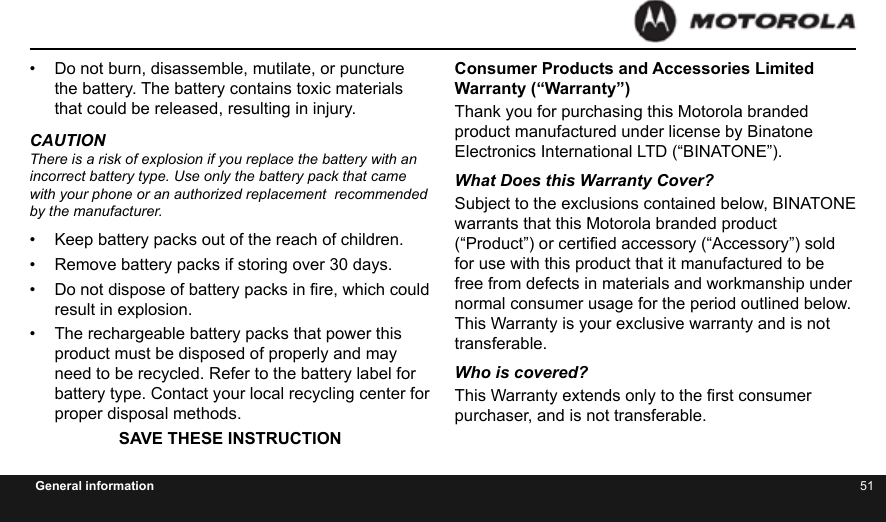 50 51General information•  Do not burn, disassemble, mutilate, or puncture the battery. The battery contains toxic materials that could be released, resulting in injury.CAUTIONThere is a risk of explosion if you replace the battery with an  incorrect battery type. Use only the battery pack that came  with your phone or an authorized replacement  recommended by the manufacturer.•  Keep battery packs out of the reach of children.•  Remove battery packs if storing over 30 days.•  Do not dispose of battery packs in re, which could result in explosion.•  The rechargeable battery packs that power this product must be disposed of properly and may need to be recycled. Refer to the battery label for battery type. Contact your local recycling center for proper disposal methods. SAVE THESE INSTRUCTIONConsumer Products and Accessories Limited Warranty (“Warranty”)Thank you for purchasing this Motorola branded product manufactured under license by Binatone Electronics International LTD (“BINATONE”).What Does this Warranty Cover? Subject to the exclusions contained below, BINATONE warrants that this Motorola branded product (“Product”) or certied accessory (“Accessory”) sold for use with this product that it manufactured to be free from defects in materials and workmanship under normal consumer usage for the period outlined below. This Warranty is your exclusive warranty and is not transferable.Who is covered?This Warranty extends only to the rst consumer purchaser, and is not transferable.