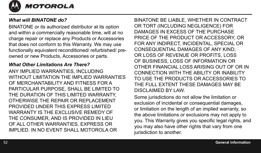 52 General informationBINATONE BE LIABLE, WHETHER IN CONTRACT OR TORT (INCLUDING NEGLIGENCE) FOR DAMAGES IN EXCESS OF THE PURCHASE PRICE OF THE PRODUCT OR ACCESSORY, OR FOR ANY INDIRECT, INCIDENTAL, SPECIAL OR CONSEQUENTIAL DAMAGES OF ANY KIND, OR LOSS OF REVENUE OR PROFITS, LOSS OF BUSINESS, LOSS OF INFORMATION OR OTHER FINANCIAL LOSS ARISING OUT OF OR IN CONNECTION WITH THE ABILITY OR INABILITY TO USE THE PRODUCTS OR ACCESSORIES TO THE FULL EXTENT THESE DAMAGES MAY BE DISCLAIMED BY LAW.Some jurisdictions do not allow the limitation or exclusion of incidental or consequential damages, or limitation on the length of an implied warranty, so the above limitations or exclusions may not apply to you. This Warranty gives you specic legal rights, and you may also have other rights that vary from one jurisdiction to another.What will BINATONE do?BINATONE or its authorized distributor at its option and within a commercially reasonable time, will at no charge repair or replace any Products or Accessories that does not conform to this Warranty. We may use functionally equivalent reconditioned/ refurbished/ pre-owned or new Products, Accessories or parts.What Other Limitations Are There?ANY IMPLIED WARRANTIES, INCLUDING WITHOUT LIMITATION THE IMPLIED WARRANTIES OF MERCHANTABILITY AND FITNESS FOR A PARTICULAR PURPOSE, SHALL BE LIMITED TO THE DURATION OF THIS LIMITED WARRANTY, OTHERWISE THE REPAIR OR REPLACEMENT PROVIDED UNDER THIS EXPRESS LIMITED WARRANTY IS THE EXCLUSIVE REMEDY OF THE CONSUMER, AND IS PROVIDED IN LIEU OF ALL OTHER WARRANTIES, EXPRESS OR IMPLIED. IN NO EVENT SHALL MOTOROLA OR 