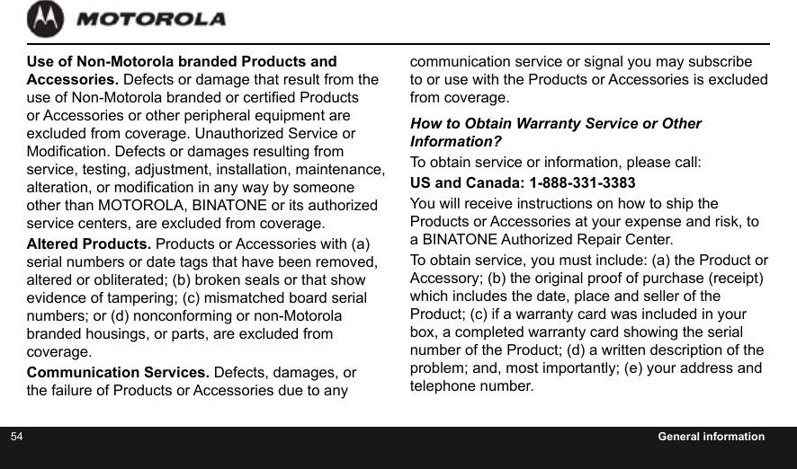 54 General informationUse of Non-Motorola branded Products and Accessories. Defects or damage that result from the use of Non-Motorola branded or certied Products or Accessories or other peripheral equipment are excluded from coverage. Unauthorized Service or Modication. Defects or damages resulting from service, testing, adjustment, installation, maintenance, alteration, or modication in any way by someone other than MOTOROLA, BINATONE or its authorized service centers, are excluded from coverage.Altered Products. Products or Accessories with (a) serial numbers or date tags that have been removed, altered or obliterated; (b) broken seals or that show evidence of tampering; (c) mismatched board serial numbers; or (d) nonconforming or non-Motorola branded housings, or parts, are excluded from coverage.Communication Services. Defects, damages, or the failure of Products or Accessories due to any communication service or signal you may subscribe to or use with the Products or Accessories is excluded from coverage.How to Obtain Warranty Service or Other  Information?To obtain service or information, please call:US and Canada: 1-888-331-3383You will receive instructions on how to ship the Products or Accessories at your expense and risk, to a BINATONE Authorized Repair Center.  To obtain service, you must include: (a) the Product or Accessory; (b) the original proof of purchase (receipt) which includes the date, place and seller of the Product; (c) if a warranty card was included in your box, a completed warranty card showing the serial number of the Product; (d) a written description of the problem; and, most importantly; (e) your address and telephone number.