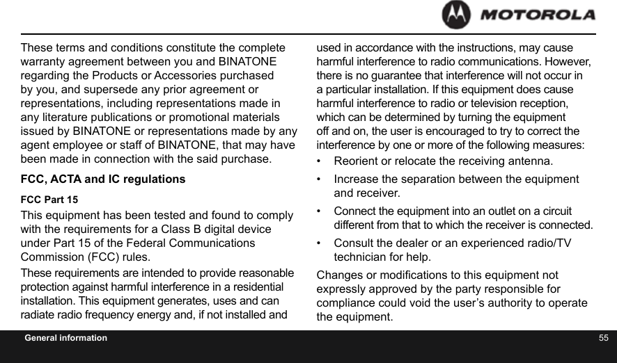 54 55General informationThese terms and conditions constitute the complete warranty agreement between you and BINATONE regarding the Products or Accessories purchased by you, and supersede any prior agreement or representations, including representations made in any literature publications or promotional materials issued by BINATONE or representations made by any agent employee or staff of BINATONE, that may have been made in connection with the said purchase.FCC, ACTA and IC regulations FCC Part 15This equipment has been tested and found to comply with the requirements for a Class B digital device under Part 15 of the Federal Communications Commission (FCC) rules.These requirements are intended to provide reasonable protection against harmful interference in a residential installation. This equipment generates, uses and can radiate radio frequency energy and, if not installed and used in accordance with the instructions, may cause harmful interference to radio communications. However, there is no guarantee that interference will not occur in a particular installation. If this equipment does cause harmful interference to radio or television reception, which can be determined by turning the equipment off and on, the user is encouraged to try to correct the interference by one or more of the following measures:•  Reorient or relocate the receiving antenna.•  Increase the separation between the equipment and receiver.•  Connect the equipment into an outlet on a circuit different from that to which the receiver is connected.•  Consult the dealer or an experienced radio/TV technician for help.Changes or modications to this equipment not expressly approved by the party responsible for compliance could void the user’s authority to operate the equipment.