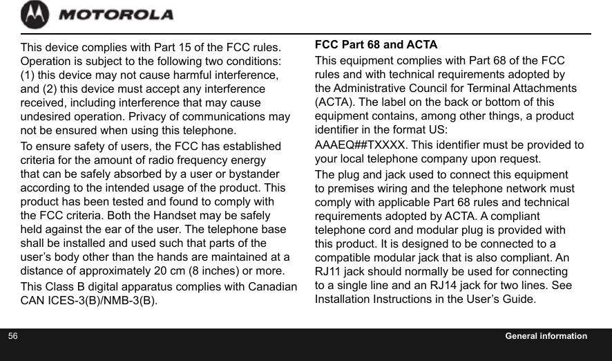 56 General informationThis device complies with Part 15 of the FCC rules. Operation is subject to the following two conditions: (1) this device may not cause harmful interference, and (2) this device must accept any interference received, including interference that may cause undesired operation. Privacy of communications may not be ensured when using this telephone.To ensure safety of users, the FCC has established criteria for the amount of radio frequency energy that can be safely absorbed by a user or bystander according to the intended usage of the product. This product has been tested and found to comply with the FCC criteria. Both the Handset may be safely held against the ear of the user. The telephone base shall be installed and used such that parts of the user’s body other than the hands are maintained at a distance of approximately 20 cm (8 inches) or more.This Class B digital apparatus complies with Canadian CAN ICES-3(B)/NMB-3(B).FCC Part 68 and ACTAThis equipment complies with Part 68 of the FCC rules and with technical requirements adopted by the Administrative Council for Terminal Attachments (ACTA). The label on the back or bottom of this equipment contains, among other things, a product identier in the format US:AAAEQ##TXXXX. This identier must be provided to your local telephone company upon request.The plug and jack used to connect this equipment to premises wiring and the telephone network must comply with applicable Part 68 rules and technical requirements adopted by ACTA. A compliant telephone cord and modular plug is provided with this product. It is designed to be connected to a compatible modular jack that is also compliant. An RJ11 jack should normally be used for connecting to a single line and an RJ14 jack for two lines. See Installation Instructions in the User’s Guide.