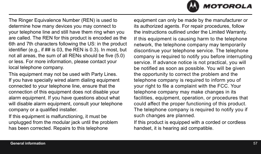 56 57General informationThe Ringer Equivalence Number (REN) is used to determine how many devices you may connect to your telephone line and still have them ring when you are called. The REN for this product is encoded as the 6th and 7th characters following the US: in the product identier (e.g., if ## is 03, the REN is 0.3). In most, but not all areas, the sum of all RENs should be ve (5.0) or less. For more information, please contact your local telephone company.This equipment may not be used with Party Lines. If you have specially wired alarm dialing equipment connected to your telephone line, ensure that the connection of this equipment does not disable your alarm equipment. If you have questions about what will disable alarm equipment, consult your telephone company or a qualied installer.If this equipment is malfunctioning, it must be unplugged from the modular jack until the problem has been corrected. Repairs to this telephone equipment can only be made by the manufacturer or its authorized agents. For repair procedures, follow the instructions outlined under the Limited Warranty.If this equipment is causing harm to the telephone network, the telephone company may temporarily discontinue your telephone service. The telephone company is required to notify you before interrupting service. If advance notice is not practical, you will be notied as soon as possible. You will be given the opportunity to correct the problem and the telephone company is required to inform you of your right to le a complaint with the FCC. Your telephone company may make changes in its facilities, equipment, operation, or procedures that could affect the proper functioning of this product. The telephone company is required to notify you if such changes are planned.If this product is equipped with a corded or cordless handset, it is hearing aid compatible.