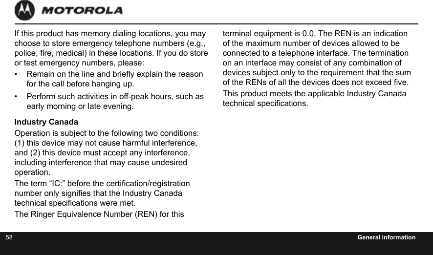 58 General informationIf this product has memory dialing locations, you may choose to store emergency telephone numbers (e.g., police, re, medical) in these locations. If you do store or test emergency numbers, please:•  Remain on the line and briey explain the reason for the call before hanging up.•  Perform such activities in off-peak hours, such as early morning or late evening.Industry CanadaOperation is subject to the following two conditions: (1) this device may not cause harmful interference, and (2) this device must accept any interference, including interference that may cause undesired operation.The term “IC:” before the certication/registration number only signies that the Industry Canada technical specications were met.The Ringer Equivalence Number (REN) for this terminal equipment is 0.0. The REN is an indication of the maximum number of devices allowed to be connected to a telephone interface. The termination on an interface may consist of any combination of devices subject only to the requirement that the sum of the RENs of all the devices does not exceed ve.This product meets the applicable Industry Canada technical specications.