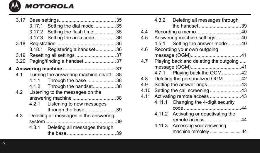 63.17  Base settings ..........................................353.17.1  Setting the dial mode ................353.17.2  Setting the ash time ................353.17.3  Setting the area code ................363.18  Registration ............................................363.18.1  Registering a handset ............... 363.19  Resetting all settings ..............................373.20  Paging/nding a handset ........................374.  Answering machine .......................................374.1  Turning the answering machine on/off ...384.1.1  Through the base ......................384.1.2  Through the handset .................384.2  Listening to the messages on the  answering machine ................................384.2.1  Listening to new messages  through the base ....................... 394.3  Deleting all messages in the answering  system .................................................... 394.3.1  Deleting all messages through  the base ....................................394.3.2  Deleting all messages through  the handset ...............................394.4  Recording a memo ................................. 404.5  Answering machine settings ..................404.5.1  Setting the answer mode ..........404.6  Recording your own outgoing  message (OGM) ..................................... 414.7  Playing back and deleting the outgoing .....  message (OGM) ..................................... 414.7.1  Playing back the OGM .............. 424.8  Deleting the personalized OGM .............424.9  Setting the answer rings .........................434.10  Setting the call screening .......................434.11  Activating remote access .......................434.11.1  Changing the 4-digit security  code ..........................................444.11.2  Activating or deactivating the  remote access ..........................444.11.3  Accessing your answering  machine remotely ..........................44