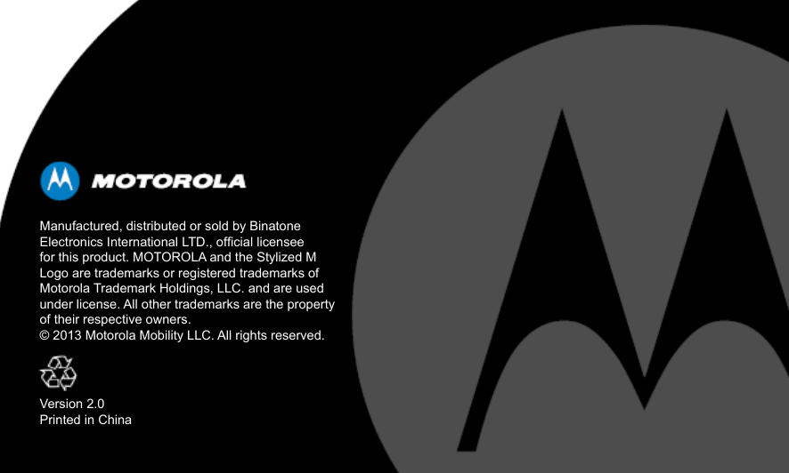 Manufactured, distributed or sold by Binatone Electronics International LTD., ofcial licensee for this product. MOTOROLA and the Stylized M Logo are trademarks or registered trademarks of Motorola Trademark Holdings, LLC. and are used under license. All other trademarks are the property of their respective owners.© 2013 Motorola Mobility LLC. All rights reserved.Version 2.0Printed in China