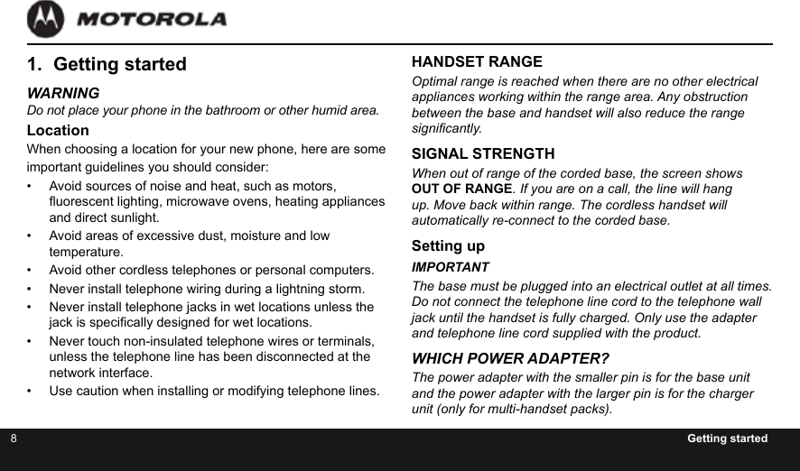 8Getting started1.  Getting startedWARNINGDo not place your phone in the bathroom or other humid area.LocationWhen choosing a location for your new phone, here are some important guidelines you should consider:•  Avoid sources of noise and heat, such as motors, uorescent lighting, microwave ovens, heating appliances and direct sunlight.•  Avoid areas of excessive dust, moisture and low temperature.•  Avoid other cordless telephones or personal computers.•  Never install telephone wiring during a lightning storm.•  Never install telephone jacks in wet locations unless the jack is specically designed for wet locations.•  Never touch non-insulated telephone wires or terminals, unless the telephone line has been disconnected at the network interface.•  Use caution when installing or modifying telephone lines.HANDSET RANGEOptimal range is reached when there are no other electrical  appliances working within the range area. Any obstruction  between the base and handset will also reduce the range signicantly.SIGNAL STRENGTHWhen out of range of the corded base, the screen shows OUT OF RANGE. If you are on a call, the line will hang up. Move back within range. The cordless handset will automatically re-connect to the corded base.Setting upIMPORTANTThe base must be plugged into an electrical outlet at all times. Do not connect the telephone line cord to the telephone wall jack until the handset is fully charged. Only use the adapter and telephone line cord supplied with the product.WHICH POWER ADAPTER?The power adapter with the smaller pin is for the base unit and the power adapter with the larger pin is for the charger unit (only for multi-handset packs).