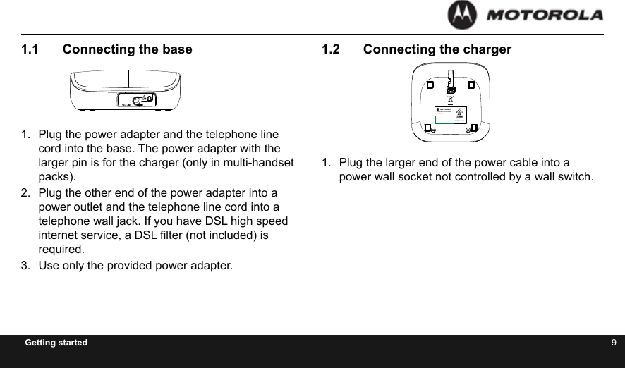 8 9Getting started1.2  Connecting the charger1.  Plug the larger end of the power cable into a power wall socket not controlled by a wall switch.1.1  Connecting the base1.  Plug the power adapter and the telephone line cord into the base. The power adapter with the larger pin is for the charger (only in multi-handset packs).2.  Plug the other end of the power adapter into a power outlet and the telephone line cord into a telephone wall jack. If you have DSL high speed internet service, a DSL lter (not included) is required.3.  Use only the provided power adapter.CL E ARM U T EM EN UTHIS DEVICE COMPLIES WITH PART 15 OF THE FCC RULES.OPERATION IS SUBJECT TO THE FOLLOWING TWO CONDITIONS:1)THIS DEVICE MAY NOT CAUSE HARMFUL INTERFERENCE; AND2)THIS DEVICE MUST ACCEPT ANY INTERFERENCE RECEIVED,INCLUDING INTERFERENCE THAT MAY CAUSE UNDESIREDOPERATION.PRIVACY OF COMMUNICATIONS MAY NOT BE ENSURED WHEN USING THIS PHONE.DC 6V 400mACORDLESS TELEPHONECustomer service number:US and Canada:1-888-331-3383Web:www.motorola.com4H20MADE IN CHINAFCC ID: VLJXX-XXXX-XX                   IC: 4522A-XXXXXXXXCOMPLIES WITH 47 CFR PART 68REGISTRATION NO.: US: BINW400BXX-XXXXXXRINGER EQUIVALENCE: 0.0BUSOC JACK: RJ11C HACAC 6V 300mAMADE IN CHINACORDLESS TELEPHONE4H20Accessory450  mADC  5VC L E A RM U T EM EN UTHIS DEVICE COMPLIES WITH PART 15 OF THE FCC RULES.OPERATION IS SUBJECT TO THE FOLLOWING TWO CONDITIONS:1)THIS DEVICE MAY NOT CAUSE HARMFUL INTERFERENCE; AND2)THIS DEVICE MUST ACCEPT ANY INTERFERENCE RECEIVED,INCLUDING INTERFERENCE THAT MAY CAUSE UNDESIREDOPERATION.PRIVACY OF COMMUNICATIONS MAY NOT BE ENSURED WHEN USING THIS PHONE.DC 6V 400mACORDLESS TELEPHONECustomer service number:US and Canada:1-888-331-3383Web:www.motorola.com4H20MADE IN CHINAFCC ID: VLJXX-XXXX-XX                   IC: 4522A-XXXXXXXXCOMPLIES WITH 47 CFR PART 68REGISTRATION NO.: US: BINW400BXX-XXXXXXRINGER EQUIVALENCE: 0.0BUSOC JACK: RJ11C HACAC 6V 300mAMADE IN CHINACORDLESS TELEPHONE4H20Accessory450  mADC  5V