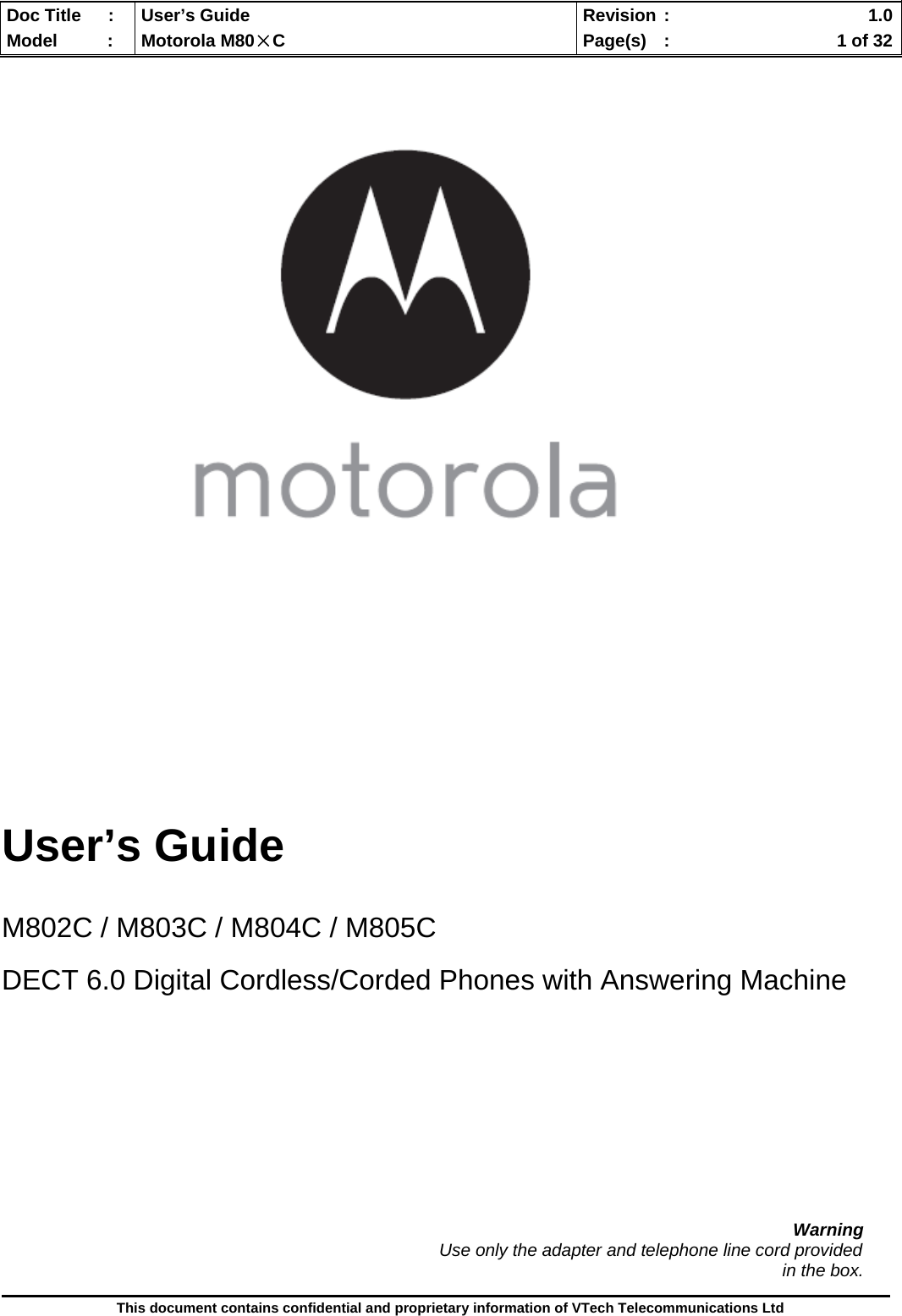  Doc Title  :  User’s Guide  Revision :    1.0Model   :  Motorola M80×C  Page(s)  :    1 of 32  This document contains confidential and proprietary information of VTech Telecommunications Ltd           User’s Guide   M802C / M803C / M804C / M805C  DECT 6.0 Digital Cordless/Corded Phones with Answering Machine            Warning                                                                                          Use only the adapter and telephone line cord provided in the box. 