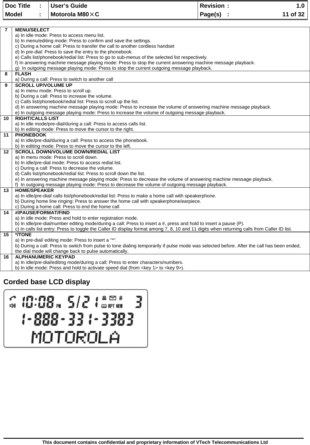  Doc Title  :  User’s Guide  Revision :    1.0Model   :  Motorola M80×C  Page(s)  :    11 of 32  This document contains confidential and proprietary information of VTech Telecommunications Ltd   Corded base LCD display                     7 MENU/SELECT a) In idle mode: Press to access menu list. b) In menu/editing mode: Press to confirm and save the settings. c) During a home call: Press to transfer the call to another cordless handset d) In pre-dial: Press to save the entry to the phonebook. e) Calls list/phonebook/redial list: Press to go to sub-menus of the selected list respectively. f) In answering machine message playing mode: Press to stop the current answering machine message playback. g)  In outgoing message playing mode: Press to stop the current outgoing message playback. 8 FLASH  a) During a call: Press to switch to another call 9  SCROLL UP/VOLUME UP a) In menu mode: Press to scroll up. b) During a call: Press to increase the volume. c) Calls list/phonebook/redial list: Press to scroll up the list. d) In answering machine message playing mode: Press to increase the volume of answering machine message playback. e) In outgoing message playing mode: Press to increase the volume of outgoing message playback. 10 RIGHT/CALLS LIST a) In idle mode/pre-dial/during a call: Press to access calls list. b) In editing mode: Press to move the cursor to the right. 11 PHONEBOOK a) In idle/pre-dial/during a call: Press to access the phonebook. b) In editing mode: Press to move the cursor to the left. 12  SCROLL DOWN/VOLUME DOWN/REDIAL LIST a) In menu mode: Press to scroll down. b) In idle/pre-dial mode: Press to access redial list. c) During a call: Press to decrease the volume. d) Calls list/phonebook/redial list: Press to scroll down the list. e) In answering machine message playing mode: Press to decrease the volume of answering machine message playback. f)  In outgoing message playing mode: Press to decrease the volume of outgoing message playback. 13 HOME/SPEAKER a) In idle/pre-dial/ calls list/phonebook/redial list: Press to make a home call with speakerphone. b) During home line ringing: Press to answer the home call with speakerphone/earpiece. c) During a home call: Press to end the home call 14 #/PAUSE/FORMAT/FIND a) In idle mode: Press and hold to enter registration mode. b) In idle/pre-dial/number editing mode/during a call: Press to insert a #, press and hold to insert a pause (P). c) In calls list entry: Press to toggle the Caller ID display format among 7, 8, 10 and 11 digits when returning calls from Caller ID list. 15 */TONE a) In pre-dial/ editing mode: Press to insert a &quot;*&quot;. b) During a call: Press to switch from pulse to tone dialing temporarily if pulse mode was selected before. After the call has been ended, the dial mode will change back to pulse automatically. 16 ALPHANUMERIC KEYPAD a) In idle/pre-dial/editing mode/during a call: Press to enter characters/numbers. b) In idle mode: Press and hold to activate speed dial (from &lt;key 1&gt; to &lt;key 9&gt;). 