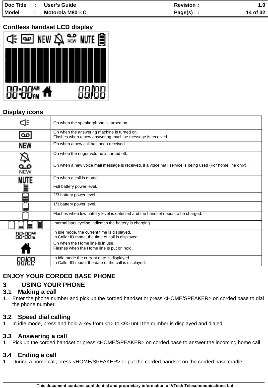  Doc Title  :  User’s Guide  Revision :    1.0Model   :  Motorola M80×C  Page(s)  :    14 of 32  This document contains confidential and proprietary information of VTech Telecommunications Ltd  Cordless handset LCD display   Display icons ENJOY YOUR CORDED BASE PHONE 3  USING YOUR PHONE 3.1  Making a call 1.  Enter the phone number and pick up the corded handset or press &lt;HOME/SPEAKER&gt; on corded base to dial the phone number.  3.2  Speed dial calling 1.  In idle mode, press and hold a key from &lt;1&gt; to &lt;9&gt; until the number is displayed and dialed.  3.3  Answering a call 1.  Pick up the corded handset or press &lt;HOME/SPEAKER&gt; on corded base to answer the incoming home call.  3.4  Ending a call 1.  During a home call, press &lt;HOME/SPEAKER&gt; or put the corded handset on the corded base cradle.     On when the speakerphone is turned on.  On when the answering machine is turned on. Flashes when a new answering machine message is received.  On when a new call has been received.   On when the ringer volume is turned off.   On when a new voice mail message is received, if a voice mail service is being used (For home line only).  On when a call is muted.  Full battery power level.  2/3 battery power level.  1/3 battery power level.  Flashes when low battery level is detected and the handset needs to be charged.  Internal bars cycling indicates the battery is charging.  In idle mode, the current time is displayed. In Caller ID mode, the time of call is displayed.  On when the Home line is in use. Flashes when the Home line is put on hold.   In idle mode the current date is displayed. In Caller ID mode, the date of the call is displayed. 