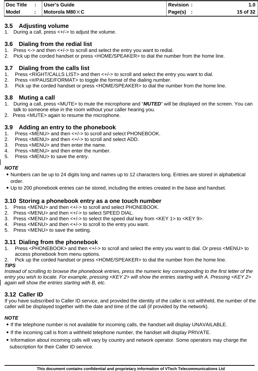  Doc Title  :  User’s Guide  Revision :    1.0Model   :  Motorola M80×C  Page(s)  :    15 of 32  This document contains confidential and proprietary information of VTech Telecommunications Ltd  3.5 Adjusting volume 1.  During a call, press &lt;+/-&gt; to adjust the volume.  3.6  Dialing from the redial list 1.  Press &lt;-&gt; and then &lt;+/-&gt; to scroll and select the entry you want to redial. 2.  Pick up the corded handset or press &lt;HOME/SPEAKER&gt; to dial the number from the home line.  3.7  Dialing from the calls list 1.  Press &lt;RIGHT/CALLS LIST&gt; and then &lt;+/-&gt; to scroll and select the entry you want to dial. 2.  Press &lt;#/PAUSE/FORMAT&gt; to toggle the format of the dialing number. 3.  Pick up the corded handset or press &lt;HOME/SPEAKER&gt; to dial the number from the home line.  3.8  Muting a call 1.  During a call, press &lt;MUTE&gt; to mute the microphone and “MUTED” will be displayed on the screen. You can talk to someone else in the room without your caller hearing you.   2.   Press &lt;MUTE&gt; again to resume the microphone.  3.9  Adding an entry to the phonebook 1.  Press &lt;MENU&gt; and then &lt;+/-&gt; to scroll and select PHONEBOOK. 2.  Press &lt;MENU&gt; and then &lt;+/-&gt; to scroll and select ADD. 3.  Press &lt;MENU&gt; and then enter the name. 4.  Press &lt;MENU&gt; and then enter the number. 5.  Press &lt;MENU&gt; to save the entry.  NOTE ․Numbers can be up to 24 digits long and names up to 12 characters long. Entries are stored in alphabetical order. ․Up to 200 phonebook entries can be stored, including the entries created in the base and handset.  3.10  Storing a phonebook entry as a one touch number 1.  Press &lt;MENU&gt; and then &lt;+/-&gt; to scroll and select PHONEBOOK. 2.  Press &lt;MENU&gt; and then &lt;+/-&gt; to select SPEED DIAL. 3.  Press &lt;MENU&gt; and then &lt;+/-&gt; to select the speed dial key from &lt;KEY 1&gt; to &lt;KEY 9&gt;. 4.  Press &lt;MENU&gt; and then &lt;+/-&gt; to scroll to the entry you want. 5.  Press &lt;MENU&gt; to save the setting.  3.11  Dialing from the phonebook 1.  Press &lt;PHONEBOOK&gt; and then &lt;+/-&gt; to scroll and select the entry you want to dial. Or press &lt;MENU&gt; to access phonebook from menu options. 2.  Pick up the corded handset or press &lt;HOME/SPEAKER&gt; to dial the number from the home line. TIPS Instead of scrolling to browse the phonebook entries, press the numeric key corresponding to the first letter of the entry you wish to locate. For example, pressing &lt;KEY 2&gt; will show the entries starting with A. Pressing &lt;KEY 2&gt; again will show the entries starting with B, etc.  3.12 Caller ID If you have subscribed to Caller ID service, and provided the identity of the caller is not withheld, the number of the caller will be displayed together with the date and time of the call (if provided by the network).  NOTE ․If the telephone number is not available for incoming calls, the handset will display UNAVAILABLE. ․If the incoming call is from a withheld telephone number, the handset will display PRIVATE. ․Information about incoming calls will vary by country and network operator. Some operators may charge the subscription for their Caller ID service.  