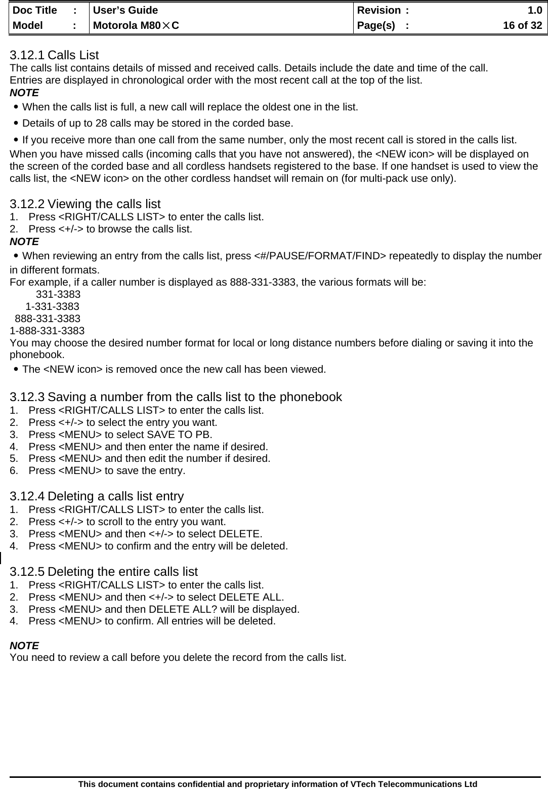  Doc Title  :  User’s Guide  Revision :    1.0Model   :  Motorola M80×C  Page(s)  :    16 of 32  This document contains confidential and proprietary information of VTech Telecommunications Ltd  3.12.1 Calls List The calls list contains details of missed and received calls. Details include the date and time of the call.  Entries are displayed in chronological order with the most recent call at the top of the list. NOTE ․When the calls list is full, a new call will replace the oldest one in the list. ․Details of up to 28 calls may be stored in the corded base. ․If you receive more than one call from the same number, only the most recent call is stored in the calls list. When you have missed calls (incoming calls that you have not answered), the &lt;NEW icon&gt; will be displayed on the screen of the corded base and all cordless handsets registered to the base. If one handset is used to view the calls list, the &lt;NEW icon&gt; on the other cordless handset will remain on (for multi-pack use only).  3.12.2 Viewing the calls list 1.  Press &lt;RIGHT/CALLS LIST&gt; to enter the calls list. 2.  Press &lt;+/-&gt; to browse the calls list. NOTE ․When reviewing an entry from the calls list, press &lt;#/PAUSE/FORMAT/FIND&gt; repeatedly to display the number in different formats. For example, if a caller number is displayed as 888-331-3383, the various formats will be: 331-3383 1-331-3383 888-331-3383 1-888-331-3383 You may choose the desired number format for local or long distance numbers before dialing or saving it into the phonebook. ․The &lt;NEW icon&gt; is removed once the new call has been viewed.  3.12.3 Saving a number from the calls list to the phonebook 1.  Press &lt;RIGHT/CALLS LIST&gt; to enter the calls list. 2.  Press &lt;+/-&gt; to select the entry you want. 3.  Press &lt;MENU&gt; to select SAVE TO PB. 4.  Press &lt;MENU&gt; and then enter the name if desired. 5.  Press &lt;MENU&gt; and then edit the number if desired. 6.  Press &lt;MENU&gt; to save the entry.  3.12.4 Deleting a calls list entry 1.  Press &lt;RIGHT/CALLS LIST&gt; to enter the calls list. 2.  Press &lt;+/-&gt; to scroll to the entry you want. 3.  Press &lt;MENU&gt; and then &lt;+/-&gt; to select DELETE. 4.  Press &lt;MENU&gt; to confirm and the entry will be deleted.  3.12.5 Deleting the entire calls list 1.  Press &lt;RIGHT/CALLS LIST&gt; to enter the calls list. 2.  Press &lt;MENU&gt; and then &lt;+/-&gt; to select DELETE ALL. 3.  Press &lt;MENU&gt; and then DELETE ALL? will be displayed. 4.  Press &lt;MENU&gt; to confirm. All entries will be deleted.  NOTE You need to review a call before you delete the record from the calls list.         