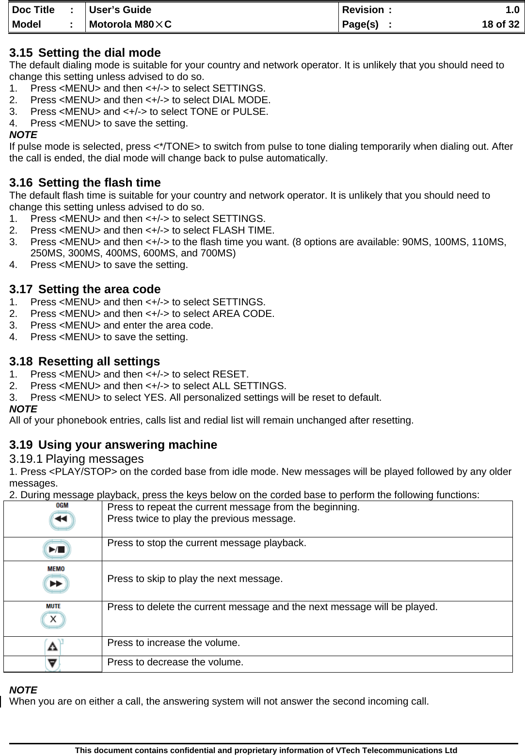  Doc Title  :  User’s Guide  Revision :    1.0Model   :  Motorola M80×C  Page(s)  :    18 of 32  This document contains confidential and proprietary information of VTech Telecommunications Ltd  3.15  Setting the dial mode The default dialing mode is suitable for your country and network operator. It is unlikely that you should need to change this setting unless advised to do so. 1.  Press &lt;MENU&gt; and then &lt;+/-&gt; to select SETTINGS. 2.  Press &lt;MENU&gt; and then &lt;+/-&gt; to select DIAL MODE. 3.  Press &lt;MENU&gt; and &lt;+/-&gt; to select TONE or PULSE. 4.  Press &lt;MENU&gt; to save the setting. NOTE If pulse mode is selected, press &lt;*/TONE&gt; to switch from pulse to tone dialing temporarily when dialing out. After the call is ended, the dial mode will change back to pulse automatically.  3.16  Setting the flash time The default flash time is suitable for your country and network operator. It is unlikely that you should need to change this setting unless advised to do so. 1.  Press &lt;MENU&gt; and then &lt;+/-&gt; to select SETTINGS. 2.  Press &lt;MENU&gt; and then &lt;+/-&gt; to select FLASH TIME. 3.  Press &lt;MENU&gt; and then &lt;+/-&gt; to the flash time you want. (8 options are available: 90MS, 100MS, 110MS, 250MS, 300MS, 400MS, 600MS, and 700MS) 4.  Press &lt;MENU&gt; to save the setting.  3.17  Setting the area code 1.  Press &lt;MENU&gt; and then &lt;+/-&gt; to select SETTINGS. 2.  Press &lt;MENU&gt; and then &lt;+/-&gt; to select AREA CODE. 3.  Press &lt;MENU&gt; and enter the area code. 4.  Press &lt;MENU&gt; to save the setting.  3.18  Resetting all settings 1.  Press &lt;MENU&gt; and then &lt;+/-&gt; to select RESET. 2.  Press &lt;MENU&gt; and then &lt;+/-&gt; to select ALL SETTINGS. 3.  Press &lt;MENU&gt; to select YES. All personalized settings will be reset to default. NOTE All of your phonebook entries, calls list and redial list will remain unchanged after resetting.  3.19  Using your answering machine 3.19.1 Playing messages 1. Press &lt;PLAY/STOP&gt; on the corded base from idle mode. New messages will be played followed by any older messages. 2. During message playback, press the keys below on the corded base to perform the following functions:  NOTE When you are on either a call, the answering system will not answer the second incoming call.       Press to repeat the current message from the beginning. Press twice to play the previous message.      Press to stop the current message playback.     Press to skip to play the next message.  Press to delete the current message and the next message will be played.   Press to increase the volume.  Press to decrease the volume. 