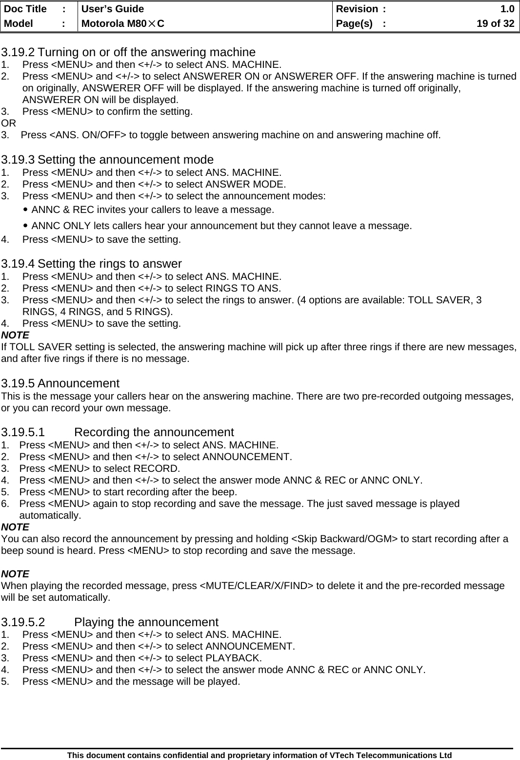  Doc Title  :  User’s Guide  Revision :    1.0Model   :  Motorola M80×C  Page(s)  :    19 of 32  This document contains confidential and proprietary information of VTech Telecommunications Ltd  3.19.2 Turning on or off the answering machine 1.  Press &lt;MENU&gt; and then &lt;+/-&gt; to select ANS. MACHINE. 2.  Press &lt;MENU&gt; and &lt;+/-&gt; to select ANSWERER ON or ANSWERER OFF. If the answering machine is turned on originally, ANSWERER OFF will be displayed. If the answering machine is turned off originally, ANSWERER ON will be displayed. 3.  Press &lt;MENU&gt; to confirm the setting. OR 3.    Press &lt;ANS. ON/OFF&gt; to toggle between answering machine on and answering machine off.  3.19.3 Setting the announcement mode 1.  Press &lt;MENU&gt; and then &lt;+/-&gt; to select ANS. MACHINE. 2.  Press &lt;MENU&gt; and then &lt;+/-&gt; to select ANSWER MODE. 3.  Press &lt;MENU&gt; and then &lt;+/-&gt; to select the announcement modes: ․ANNC &amp; REC invites your callers to leave a message. ․ANNC ONLY lets callers hear your announcement but they cannot leave a message. 4.  Press &lt;MENU&gt; to save the setting.  3.19.4 Setting the rings to answer 1.  Press &lt;MENU&gt; and then &lt;+/-&gt; to select ANS. MACHINE. 2.  Press &lt;MENU&gt; and then &lt;+/-&gt; to select RINGS TO ANS. 3.  Press &lt;MENU&gt; and then &lt;+/-&gt; to select the rings to answer. (4 options are available: TOLL SAVER, 3 RINGS, 4 RINGS, and 5 RINGS). 4.  Press &lt;MENU&gt; to save the setting. NOTE If TOLL SAVER setting is selected, the answering machine will pick up after three rings if there are new messages, and after five rings if there is no message.  3.19.5 Announcement This is the message your callers hear on the answering machine. There are two pre-recorded outgoing messages, or you can record your own message.  3.19.5.1 Recording the announcement 1.  Press &lt;MENU&gt; and then &lt;+/-&gt; to select ANS. MACHINE. 2.  Press &lt;MENU&gt; and then &lt;+/-&gt; to select ANNOUNCEMENT. 3.  Press &lt;MENU&gt; to select RECORD. 4.  Press &lt;MENU&gt; and then &lt;+/-&gt; to select the answer mode ANNC &amp; REC or ANNC ONLY. 5.  Press &lt;MENU&gt; to start recording after the beep. 6.  Press &lt;MENU&gt; again to stop recording and save the message. The just saved message is played automatically. NOTE You can also record the announcement by pressing and holding &lt;Skip Backward/OGM&gt; to start recording after a beep sound is heard. Press &lt;MENU&gt; to stop recording and save the message.  NOTE When playing the recorded message, press &lt;MUTE/CLEAR/X/FIND&gt; to delete it and the pre-recorded message will be set automatically.  3.19.5.2  Playing the announcement 1.  Press &lt;MENU&gt; and then &lt;+/-&gt; to select ANS. MACHINE. 2.  Press &lt;MENU&gt; and then &lt;+/-&gt; to select ANNOUNCEMENT. 3.  Press &lt;MENU&gt; and then &lt;+/-&gt; to select PLAYBACK. 4.  Press &lt;MENU&gt; and then &lt;+/-&gt; to select the answer mode ANNC &amp; REC or ANNC ONLY. 5.  Press &lt;MENU&gt; and the message will be played.     