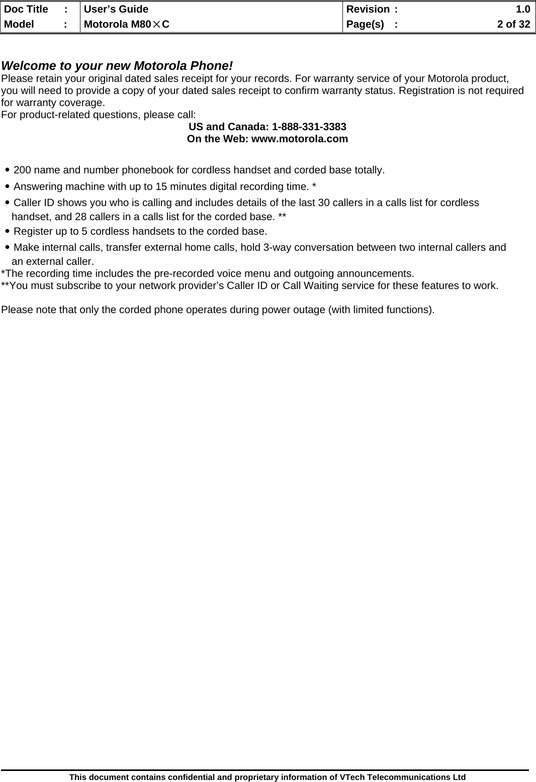  Doc Title  :  User’s Guide  Revision :    1.0Model   :  Motorola M80×C  Page(s)  :    2 of 32  This document contains confidential and proprietary information of VTech Telecommunications Ltd   Welcome to your new Motorola Phone! Please retain your original dated sales receipt for your records. For warranty service of your Motorola product, you will need to provide a copy of your dated sales receipt to confirm warranty status. Registration is not required for warranty coverage. For product-related questions, please call: US and Canada: 1-888-331-3383 On the Web: www.motorola.com  ․200 name and number phonebook for cordless handset and corded base totally. ․Answering machine with up to 15 minutes digital recording time. * ․Caller ID shows you who is calling and includes details of the last 30 callers in a calls list for cordless handset, and 28 callers in a calls list for the corded base. ** ․Register up to 5 cordless handsets to the corded base. ․Make internal calls, transfer external home calls, hold 3-way conversation between two internal callers and an external caller.  *The recording time includes the pre-recorded voice menu and outgoing announcements. **You must subscribe to your network provider’s Caller ID or Call Waiting service for these features to work.  Please note that only the corded phone operates during power outage (with limited functions).                             