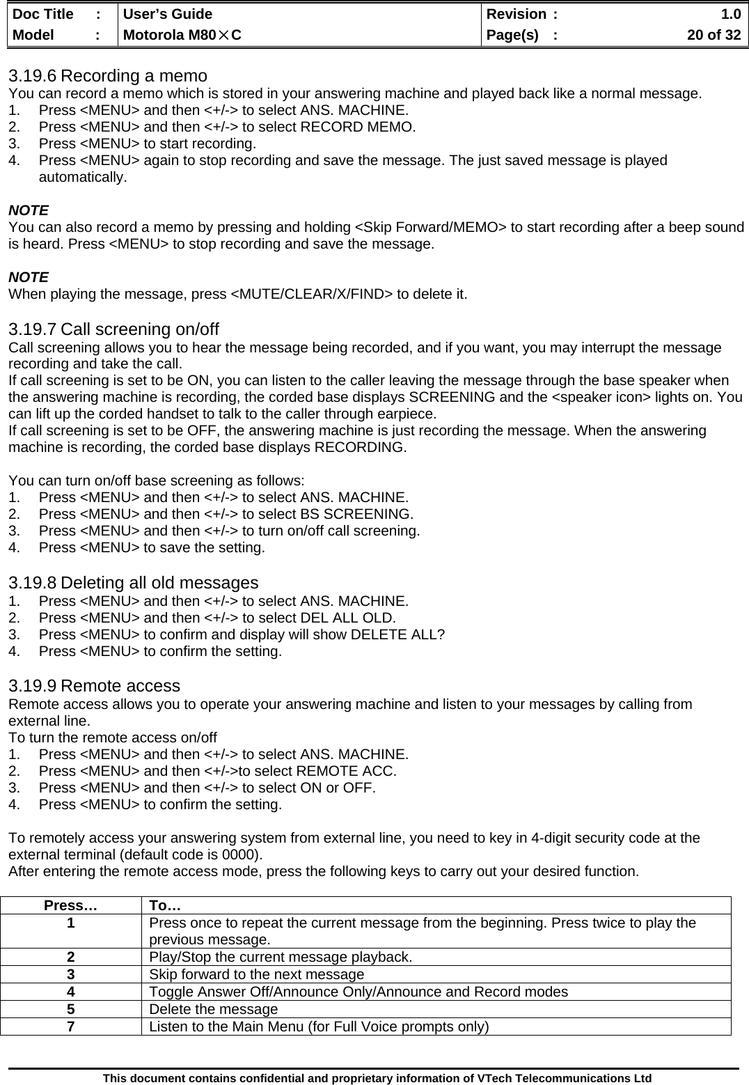  Doc Title  :  User’s Guide  Revision :    1.0Model   :  Motorola M80×C  Page(s)  :    20 of 32  This document contains confidential and proprietary information of VTech Telecommunications Ltd  3.19.6 Recording a memo You can record a memo which is stored in your answering machine and played back like a normal message. 1.  Press &lt;MENU&gt; and then &lt;+/-&gt; to select ANS. MACHINE. 2.  Press &lt;MENU&gt; and then &lt;+/-&gt; to select RECORD MEMO. 3.  Press &lt;MENU&gt; to start recording. 4.  Press &lt;MENU&gt; again to stop recording and save the message. The just saved message is played automatically.  NOTE You can also record a memo by pressing and holding &lt;Skip Forward/MEMO&gt; to start recording after a beep sound is heard. Press &lt;MENU&gt; to stop recording and save the message.  NOTE When playing the message, press &lt;MUTE/CLEAR/X/FIND&gt; to delete it.  3.19.7 Call screening on/off Call screening allows you to hear the message being recorded, and if you want, you may interrupt the message recording and take the call. If call screening is set to be ON, you can listen to the caller leaving the message through the base speaker when the answering machine is recording, the corded base displays SCREENING and the &lt;speaker icon&gt; lights on. You can lift up the corded handset to talk to the caller through earpiece.   If call screening is set to be OFF, the answering machine is just recording the message. When the answering machine is recording, the corded base displays RECORDING.   You can turn on/off base screening as follows: 1.  Press &lt;MENU&gt; and then &lt;+/-&gt; to select ANS. MACHINE. 2.  Press &lt;MENU&gt; and then &lt;+/-&gt; to select BS SCREENING. 3.  Press &lt;MENU&gt; and then &lt;+/-&gt; to turn on/off call screening. 4.  Press &lt;MENU&gt; to save the setting.  3.19.8 Deleting all old messages 1.  Press &lt;MENU&gt; and then &lt;+/-&gt; to select ANS. MACHINE. 2.  Press &lt;MENU&gt; and then &lt;+/-&gt; to select DEL ALL OLD. 3.  Press &lt;MENU&gt; to confirm and display will show DELETE ALL?  4.  Press &lt;MENU&gt; to confirm the setting.  3.19.9 Remote access Remote access allows you to operate your answering machine and listen to your messages by calling from external line. To turn the remote access on/off 1.  Press &lt;MENU&gt; and then &lt;+/-&gt; to select ANS. MACHINE. 2.  Press &lt;MENU&gt; and then &lt;+/-&gt;to select REMOTE ACC. 3.  Press &lt;MENU&gt; and then &lt;+/-&gt; to select ON or OFF. 4.  Press &lt;MENU&gt; to confirm the setting.  To remotely access your answering system from external line, you need to key in 4-digit security code at the external terminal (default code is 0000). After entering the remote access mode, press the following keys to carry out your desired function.   Press… To… 1  Press once to repeat the current message from the beginning. Press twice to play the previous message. 2  Play/Stop the current message playback. 3  Skip forward to the next message 4  Toggle Answer Off/Announce Only/Announce and Record modes 5  Delete the message 7  Listen to the Main Menu (for Full Voice prompts only) 