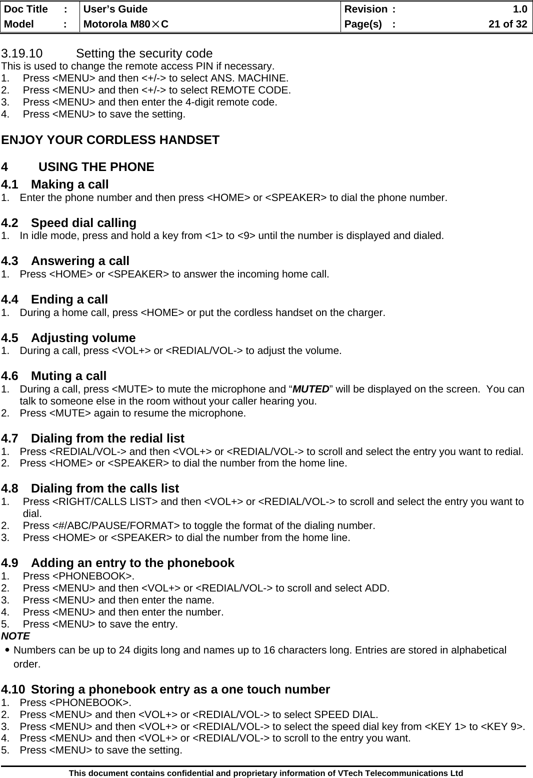  Doc Title  :  User’s Guide  Revision :    1.0Model   :  Motorola M80×C  Page(s)  :    21 of 32  This document contains confidential and proprietary information of VTech Telecommunications Ltd  3.19.10  Setting the security code This is used to change the remote access PIN if necessary. 1.  Press &lt;MENU&gt; and then &lt;+/-&gt; to select ANS. MACHINE. 2.  Press &lt;MENU&gt; and then &lt;+/-&gt; to select REMOTE CODE. 3.  Press &lt;MENU&gt; and then enter the 4-digit remote code. 4.  Press &lt;MENU&gt; to save the setting. ENJOY YOUR CORDLESS HANDSET 4  USING THE PHONE 4.1  Making a call  1.  Enter the phone number and then press &lt;HOME&gt; or &lt;SPEAKER&gt; to dial the phone number.  4.2  Speed dial calling 1.  In idle mode, press and hold a key from &lt;1&gt; to &lt;9&gt; until the number is displayed and dialed.  4.3  Answering a call 1.  Press &lt;HOME&gt; or &lt;SPEAKER&gt; to answer the incoming home call.  4.4  Ending a call 1.  During a home call, press &lt;HOME&gt; or put the cordless handset on the charger.  4.5 Adjusting volume 1.  During a call, press &lt;VOL+&gt; or &lt;REDIAL/VOL-&gt; to adjust the volume.  4.6  Muting a call 1.  During a call, press &lt;MUTE&gt; to mute the microphone and “MUTED” will be displayed on the screen.  You can talk to someone else in the room without your caller hearing you.   2.  Press &lt;MUTE&gt; again to resume the microphone.  4.7  Dialing from the redial list 1.  Press &lt;REDIAL/VOL-&gt; and then &lt;VOL+&gt; or &lt;REDIAL/VOL-&gt; to scroll and select the entry you want to redial. 2.  Press &lt;HOME&gt; or &lt;SPEAKER&gt; to dial the number from the home line.  4.8  Dialing from the calls list 1.  Press &lt;RIGHT/CALLS LIST&gt; and then &lt;VOL+&gt; or &lt;REDIAL/VOL-&gt; to scroll and select the entry you want to dial. 2.  Press &lt;#/ABC/PAUSE/FORMAT&gt; to toggle the format of the dialing number. 3.  Press &lt;HOME&gt; or &lt;SPEAKER&gt; to dial the number from the home line.  4.9  Adding an entry to the phonebook 1. Press &lt;PHONEBOOK&gt;. 2.  Press &lt;MENU&gt; and then &lt;VOL+&gt; or &lt;REDIAL/VOL-&gt; to scroll and select ADD. 3.  Press &lt;MENU&gt; and then enter the name. 4.  Press &lt;MENU&gt; and then enter the number. 5.  Press &lt;MENU&gt; to save the entry. NOTE ․Numbers can be up to 24 digits long and names up to 16 characters long. Entries are stored in alphabetical order.  4.10  Storing a phonebook entry as a one touch number 1. Press &lt;PHONEBOOK&gt;. 2.  Press &lt;MENU&gt; and then &lt;VOL+&gt; or &lt;REDIAL/VOL-&gt; to select SPEED DIAL. 3.  Press &lt;MENU&gt; and then &lt;VOL+&gt; or &lt;REDIAL/VOL-&gt; to select the speed dial key from &lt;KEY 1&gt; to &lt;KEY 9&gt;. 4.  Press &lt;MENU&gt; and then &lt;VOL+&gt; or &lt;REDIAL/VOL-&gt; to scroll to the entry you want. 5.  Press &lt;MENU&gt; to save the setting. 