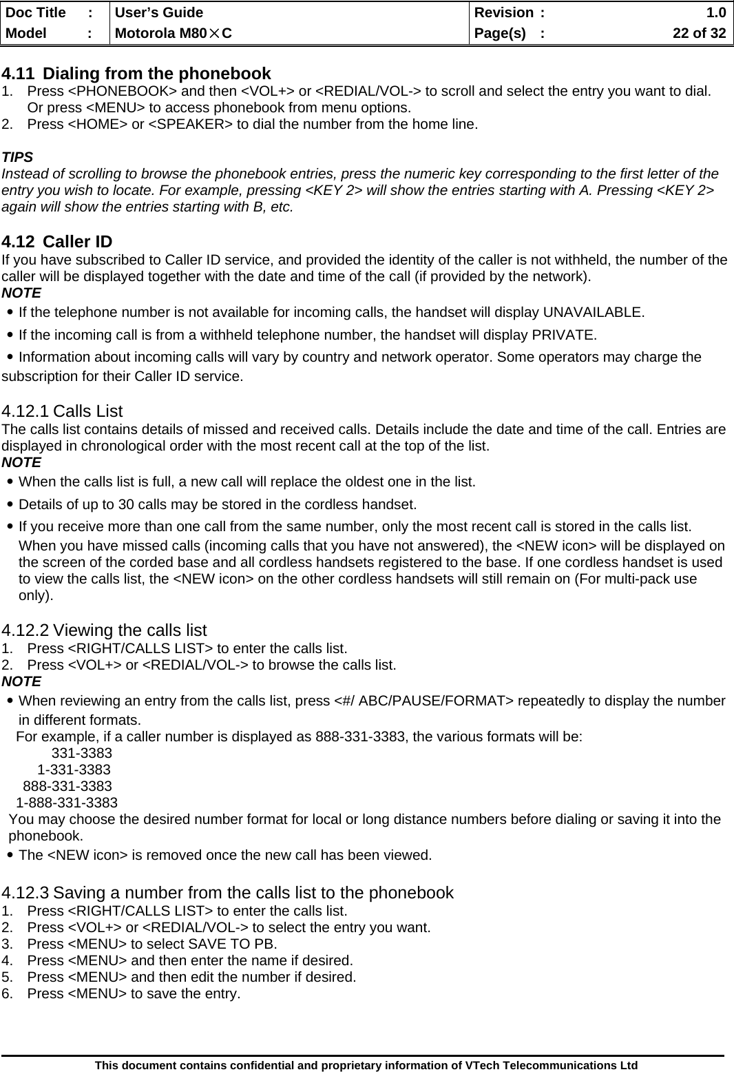  Doc Title  :  User’s Guide  Revision :    1.0Model   :  Motorola M80×C  Page(s)  :    22 of 32  This document contains confidential and proprietary information of VTech Telecommunications Ltd  4.11  Dialing from the phonebook 1.  Press &lt;PHONEBOOK&gt; and then &lt;VOL+&gt; or &lt;REDIAL/VOL-&gt; to scroll and select the entry you want to dial. Or press &lt;MENU&gt; to access phonebook from menu options. 2.  Press &lt;HOME&gt; or &lt;SPEAKER&gt; to dial the number from the home line.  TIPS Instead of scrolling to browse the phonebook entries, press the numeric key corresponding to the first letter of the entry you wish to locate. For example, pressing &lt;KEY 2&gt; will show the entries starting with A. Pressing &lt;KEY 2&gt; again will show the entries starting with B, etc.  4.12 Caller ID If you have subscribed to Caller ID service, and provided the identity of the caller is not withheld, the number of the caller will be displayed together with the date and time of the call (if provided by the network). NOTE ․If the telephone number is not available for incoming calls, the handset will display UNAVAILABLE. ․If the incoming call is from a withheld telephone number, the handset will display PRIVATE. ․Information about incoming calls will vary by country and network operator. Some operators may charge the subscription for their Caller ID service.  4.12.1 Calls List The calls list contains details of missed and received calls. Details include the date and time of the call. Entries are displayed in chronological order with the most recent call at the top of the list. NOTE ․When the calls list is full, a new call will replace the oldest one in the list. ․Details of up to 30 calls may be stored in the cordless handset. ․If you receive more than one call from the same number, only the most recent call is stored in the calls list. When you have missed calls (incoming calls that you have not answered), the &lt;NEW icon&gt; will be displayed on the screen of the corded base and all cordless handsets registered to the base. If one cordless handset is used to view the calls list, the &lt;NEW icon&gt; on the other cordless handsets will still remain on (For multi-pack use only).  4.12.2 Viewing the calls list 1.  Press &lt;RIGHT/CALLS LIST&gt; to enter the calls list. 2.  Press &lt;VOL+&gt; or &lt;REDIAL/VOL-&gt; to browse the calls list. NOTE ․When reviewing an entry from the calls list, press &lt;#/ ABC/PAUSE/FORMAT&gt; repeatedly to display the number in different formats. For example, if a caller number is displayed as 888-331-3383, the various formats will be: 331-3383 1-331-3383 888-331-3383 1-888-331-3383 You may choose the desired number format for local or long distance numbers before dialing or saving it into the phonebook. ․The &lt;NEW icon&gt; is removed once the new call has been viewed.  4.12.3 Saving a number from the calls list to the phonebook 1.  Press &lt;RIGHT/CALLS LIST&gt; to enter the calls list. 2.  Press &lt;VOL+&gt; or &lt;REDIAL/VOL-&gt; to select the entry you want. 3.  Press &lt;MENU&gt; to select SAVE TO PB. 4.  Press &lt;MENU&gt; and then enter the name if desired. 5.  Press &lt;MENU&gt; and then edit the number if desired. 6.  Press &lt;MENU&gt; to save the entry.    